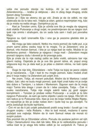 vaša me ponuda stavlja na kušnju. Ali ja se moram vratiti
Zelandoncima... - kratko je oklijevao - ako ni zbog čega drugog, onda
barem zbog Tonolana.
Zastao je i Ejla se okrenu da ga vidi. Znala je da će odbiti, no nije
očekivala da će to tako reći. Vidjela je sitan, gotovo neprimjetan mig, kao
da je mislio na nešto drugo. Osmjehnuo joj se.
- Kad je Tonolan umro, Ejla je učinila sve što je mogla da njegovoj
duši olakša Putovanje u drugi svijet, no predmnijevam da se njegov duh
ipak nije smirio i strahujem, da on sada luta sam i traži put povratka
Majci.
Njegove su riječi iznenadile Ejlu i ona ga je pozorno gledala dok je
nastavljao.
- Ne mogu ga tako ostaviti. Netko mu mora pomoći da nađe put, a ja
znam samo jednu osobu koja bi to mogla. To je Zelandoni; ona je
šamud, vrlo moćan šamud, i bila je uz njega kad se rodio. Možda bi uz
Martoninu pomoć - Martona je njegova i moja mati - Zelandoni mogla
pronaći njegovu dušu i dovesti je do pravoga puta.
Ejla je znala da to nije razlog zašto se želio vratiti, odnosno bar nije
glavni razlog. Osjećala je da je sve što govori istina, ali, poput onog
odgovora koji mu je dala kad ju je pitao o zlatnim nitima, ne baš cijela
istina.
- Dugo te nije bilo, Džondalare - reče Tolija na kojoj se jasno vidjelo
da je razočarana. - Čak i kad bi mu mogle pomoći, kako možeš znati
jesu li tvoja majka i ta Zelandoni još uvijek žive.
- Ne znam, Tolija, ali moram pokušati. Mislim da bi Martona i ostali
rođaci, čak i ako ne budu mogli pomoći, ipak htjeli znati kako mi je ovdje
bilo dobro s Tamijom, i s tobom i Markenom. Siguran sam da bi mojoj
majci Tamio bila draga i znam da bi i tebe zavoljela, Tolija. - Čak ni
ovako razočarana, Tolija nije mogla sakriti kako joj godi njegov
kompliment. - Tonolan je prošao veliko Putovanje - a uvijek je to bilo
njegovo Putovanje. Ja sam ga samo slijedio i pazio na njega. Htio bih im
reći kakvo je to Putovanje bilo. Išao je sve do kraja Velike Majke Rijeke,
no najvažnije je što je ovdje našao dom i ljude koji su ga zavoljeli. Ta
priča zaslužuje da bude ispričana.
- Čini mi se da ti još uvijek pokušavaš pratiti svog brata i čuvati ga i na
drugom svijetu - reče Rošario. - Ako to baš moraš, možemo ti samo
poželjeti sve najbolje. Mislim da bi nam Samud rekao da moraš ići
svojim putom.
Ejla promisli što je Džondalar učinio. Ponudu da postane jednim od njih
Tolija i Saramudonci nisu dali tek tako. Bila je to velikodušna ponuda i
velika čast te je stoga bilo teško odbiti je ne uvrijedivši ih. Takvo je
 