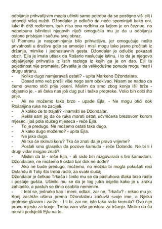 odbijanje prihvatljivim mogla učiniti samo potreba da se postigne viši cilj i
udovolji višoj nuždi. Džondalar je odlučio da neće spominjati kako oni,
iako ih drži rodbinom, ipak nisu ona rodbina za kojom je on čeznuo, no
nepotpuna istinitost njegovih riječi omogućila mu je da u odbijanju
ostane pristojan i sačuva svoj obraz.
U Plemenu je nespominjanje bilo prihvatljivo, jer omogućuje nešto
privatnosti u društvu gdje se emocije i misli mogu tako jasno pročitati iz
držanja, mimike i jednostavnih gesta. Džondalar je odlučio pokazati
obzir. Ejla je imala utisak da Rošario naslućuje istinu, i to da je njegovo
objašnjenje prihvatila iz istih razloga iz kojih ga je on dao. Ejli ta
pojedinost nije promakla. Shvatila je da velikodušne ponude mogu imati i
drugu stranu.
- Koliko dugo namjeravaš ostati? - upita Markeno Džondalara.
- Dosad smo već prešli više nego sam očekivao. Nisam se nadao da
ćemo ovamo stići prije jeseni. Mislim da smo zbog konja išli brže -
objasnio je, - ali čeka nas još dug put i teške prepreke. Volio bih otići što
prije.
- Ali ne možemo tako brzo - upade Ejla. - Ne mogu otići dok
Rošarijina ruka ne zacijeli.
- A koliko će to trajati? - namršti se Džondalar.
- Rekla sam joj da će ruka morati ostati učvršćena brezovom korom
mjesec i još pola idućeg mjeseca - reče Ejla.
- To je predugo. Ne možemo ostati tako dugo.
- A kako dugo možemo? - upita Ejla.
- Ne jako dugo.
- Ali tko će skinuti koru? Tko će znati da je pravo vrijeme?
- Poslali smo glasnika da pozove šamuda - reče Dolando. Ne bi li i
drugi vidar mogao znati?
- Mislim da bi - reče Ejla, - ali rado bih razgovarala s tim šamudom.
Džondalare, ne možemo li ostati bar dok ne dođe?
- Ako ne bude predugo, možemo, no možda bi mogla pokušati reći
Dolandu ili Toliji što treba raditi, za svaki slučaj.
Džondalar je četkao Trkača i činilo mu se da pastuhova dlaka brzo raste
i postaje gušća. Učinilo mu se da je tog jutra osjetio kako je u zraku
zahladilo, a pastuh se činio osobito nemirnim.
- I tebi se, jednako kao i meni, odlazi, zar ne, Trkaču? - rekao mu je.
Konj zastriže ušima prema Džondalaru začuvši svoje ime, a Njiska
protrese glavom i zarže. - I ti bi, zar ne, isto tako rado krenula? Ovo nije
pravo mjesto za konje. Treba vam više prostora za trčanje. Mislim da ću
morati podsjetiti Ejlu na to.
 