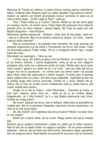 Pljesnuo je Trkača po leđima, a zatim krenuo natrag prema nadvišenoj
stijeni. Vidjevši kako Rošario sjedi uz veliko ognjište i šije jednom rukom,
služeći se jednim od Ejlinih provlakača konca, pomislio je kako joj je
očito znatno bolje. - Znaš li gdje je Ejla? - upita je.
- Ona i Tolija otišle su s Vukom i Šamio. Rekle su da idu tamo gdje
se izrađuju čamci, ali mislim da je Tolija htjela Ejli pokazati Drvo želja te
položiti žrtvu za lako rođenje i zdravo dijete. Na Toliji se sada već vidi
Majčin blagoslov - reče Rošario.
Džondalar sjedne pokraj nje. - Rošario, nešto sam te htio pitati - reče on,
- riječ je o Serenio. Bilo mi je strašno ostaviti je onako. Je li bila... sretna
kada je otišla odavde?
- Bila je uznemirena i na početku vrlo nesretna. Na tvoju ponudu da
ostaneš odgovorila ti je da odeš s Tonolanom, jer te on više treba. Tada
se iznenada pojavio Tolijin rođak. On je u mnogome sličan njoj, i uvijek
kaže što misli.
Džondalar se nasmiješi. - Takvi su oni.
- I sličan joj je. Za dobru je glavu niži od Serenio, no snažan je. I on
je na brzinu odlučio. I samo pogledavši, znao je da je ona njegova
prelijepa vrba, kako se u njihovom jeziku to kaže. Mislila sam da je neće
moći uvjeriti i gotovo mu rekla da se i ne trudi - iako ga ništa što bih ja
mogla reći ne bi zaustavilo - no mislila sam da nema nade i da poslije
tebe nikad neće biti zadovoljna s nekim drugim. A onda sam ih jednog
dana vidjela kako se smiju i shvatila svoju pogrešku. Izgledala je kao da
je poslije duge kiše iznova procvala. Vratila se u život. Mislim da je,
nakon što je bila sa svojim prvim muškarcem kad je rodila Darva, još
nisam vidjela tako sretnu.
- Drago mi je što to čujem - reče Džondalar. - Zaslužila je sreću. A
kad sam odlazio, pitao sam se... rekla je da ju je možda Majka
blagoslovila. Je li bila trudna? Je li u njoj Majka pokrenula novi život,
možda od moga duha?
- Ne znam. Sjećam se da je, kad si odlazio, rekla kako je pomislila da
možda jest. Bio bi to poseban blagoslov njezinom novom sparivanju, ali
više mi to nije spominjala.
- Ali, što misliš? Je li izgledala kao da je trudna? Može li se tako brzo
to već vidjeti?
- Rado bih ti točno rekla, ali ne znam. Mogu samo reći da je možda
bila.
Rošario ga je pažljivo promatrala i pitala se zašto ga to toliko zanima.
Nije to kao da se dijete rodilo na njegovu ognjištu - tih se prava odrekao
odlazeći - iako bi, ako je tada već bila trudna, Serenijino dijete vjerojatno
bilo od njegova duha. Nasmiješila se pomislivši na prizor koji bi Serenijin
 