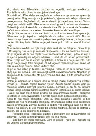 sin, visok kao Džondalar, pružao na ognjištu niskoga muškarca.
Pomislila je kako bi mu to vjerojatno bilo drago.
Otvorivši oči, Džondalar se zagleda u razbacanu opremu za spavanje
pokraj sebe. Odgurnuo je svoje pokrivače, sjeo na rub ležaja, zijevnuo i
protegnuo se. Pogledavši oko sebe, shvatio je da je kasno ustao. Svi su
drugi već ustali i otišli. Oko vatre se sinoć govorilo o lovu na divokoze.
Netko ih je vidio kako dolaze s visokih litica. Bio je to znak da će uskoro
početi sezona lova na spretne planinske, kozama slične antilope.
Ejla je bila jako orna za lov na divokoze, no kad su krenuli na spavanje,
Džondalar ju je šapatom podsjetio da će uskoro morati otići. Ako se
divokoze spuštaju, na visokim pašnjacima postaje hladno, a to je znak
da se bliži kraj ljeta. Ostao im je još dalek put i zato su morali krenuti
dalje.
Nisu se baš svađali, no Ejla mu je dala znak da ne želi poći. Govorila je
o Rošarijinoj ruci, a on je znao da bi htjela ići i u lov na divokoze. Ustvari,
bio je siguran da bi ona htjela ostati sa Šaramudoncima, i pitao se nije li
to njezin pokušaj da odgodi odlazak, u nadi da će se on predomisliti.
Ona i Tolija već su se čvrsto sprijateljile, a činilo se i da je svi vole. Bilo
mu je drago što je tako omiljena, ali od toga će rastanak postati samo još
teži, a što dulje ostanu, bit će im teže otići.
Dugo u noć ležao je budan i razmišljao. Pitao se ne bi li trebali ostati
zbog nje; ali, onda su isto tako mogli ostati i s Mamutoncima. Napokon je
zaključio da bi trebali otići što prije, već za dan, dva. Ejli to jamačno neće
biti drago.
Ustao je, odjenuo se i potom krenuo prema izlazu. Odgurnuv-ši zastor,
izašao je i odmah osjetio hladan vjetar. Žureći prema mjestu gdje su
muškarci obično obavljali jutarnju nuždu, pomislio je da će mu uskoro
trebati toplija odjeća. Umjesto oblaka šarenih leptira, što su okolo lepršali
- uvijek se pitao što ih toliko privlači na tako smrdljivo mjesto - primijetio
je list koji je treperavo padao, s drveta čije je lišće počelo mijenjati boju.
Kako to nije ranije primijetio? Dani su brzo prolazili i vrijeme je bilo
ugodno da nije ni primijetio promjenu. Iznenada se sjetio kako se nalaze
daleko prema jugu zemlje. Možda je godina već odmakla dalje no što je
mislio i na sjeveru bi već moglo biti znatno hladnije. Žureći se natrag u
zaklon, bio je još odlučniji za polazak.
- Probudio si se - reče Ejla, ulazeći s Darvalom dok se Džondalar još
odijevao. - Došla sam te probuditi dok još ima hrane.
- Baš sam se toplije odijevao. Vani je svježe - reče on. - Uskoro će
biti vrijeme da opet pustim bradu.
 