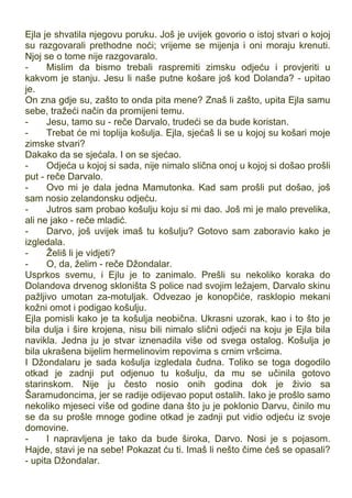 Ejla je shvatila njegovu poruku. Još je uvijek govorio o istoj stvari o kojoj
su razgovarali prethodne noći; vrijeme se mijenja i oni moraju krenuti.
Njoj se o tome nije razgovaralo.
- Mislim da bismo trebali raspremiti zimsku odjeću i provjeriti u
kakvom je stanju. Jesu li naše putne košare još kod Dolanda? - upitao
je.
On zna gdje su, zašto to onda pita mene? Znaš li zašto, upita Ejla samu
sebe, tražeći način da promijeni temu.
- Jesu, tamo su - reče Darvalo, trudeći se da bude koristan.
- Trebat će mi toplija košulja. Ejla, sjećaš li se u kojoj su košari moje
zimske stvari?
Dakako da se sjećala. I on se sjećao.
- Odjeća u kojoj si sada, nije nimalo slična onoj u kojoj si došao prošli
put - reče Darvalo.
- Ovo mi je dala jedna Mamutonka. Kad sam prošli put došao, još
sam nosio zelandonsku odjeću.
- Jutros sam probao košulju koju si mi dao. Još mi je malo prevelika,
ali ne jako - reče mladić.
- Darvo, još uvijek imaš tu košulju? Gotovo sam zaboravio kako je
izgledala.
- Želiš li je vidjeti?
- O, da, želim - reče Džondalar.
Usprkos svemu, i Ejlu je to zanimalo. Prešli su nekoliko koraka do
Dolandova drvenog skloništa S police nad svojim ležajem, Darvalo skinu
pažljivo umotan za-motuljak. Odvezao je konopčiće, rasklopio mekani
kožni omot i podigao košulju.
Ejla pomisli kako je ta košulja neobična. Ukrasni uzorak, kao i to što je
bila dulja i šire krojena, nisu bili nimalo slični odjeći na koju je Ejla bila
navikla. Jedna ju je stvar iznenadila više od svega ostalog. Košulja je
bila ukrašena bijelim hermelinovim repovima s crnim vršcima.
I Džondalaru je sada košulja izgledala čudna. Toliko se toga dogodilo
otkad je zadnji put odjenuo tu košulju, da mu se učinila gotovo
starinskom. Nije ju često nosio onih godina dok je živio sa
Šaramudoncima, jer se radije odijevao poput ostalih. Iako je prošlo samo
nekoliko mjeseci više od godine dana što ju je poklonio Darvu, činilo mu
se da su prošle mnoge godine otkad je zadnji put vidio odjeću iz svoje
domovine.
- I napravljena je tako da bude široka, Darvo. Nosi je s pojasom.
Hajde, stavi je na sebe! Pokazat ću ti. Imaš li nešto čime ćeš se opasali?
- upita Džondalar.
 