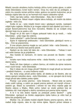 Mladić navuče ukrašenu kožnu košulju sličnu tunici preko glave, a zatim
doda Džondalaru čvrsti kožni remen. Ovaj mu reče da se protegne, a
zatim mu zaveže remen prilično nisko, gotovo na samim kukovima, pa je
košulja visjela tako da su se hermeli-novi repovi slobodno njihali.
- Vidiš, nije tako velika - reče Džondalar. - Ejla, što ti misliš?
- Neobična je. Nikad nisam vidjela takvu košulju, ali mislim da dobro
izgleda - reče ona.
- Sviđa mi se - reče mladić šireći ruke i gledajući naniže, nastojeći
vidjeti kako izgleda. Možda bi je mogao odjenuti kad sljedeći put krenu u
posjet Šaramudoncima koji žive nizvodno. Možda će se svidjeti onoj
djevojci koja mu je upala u oči.
- Drago mi je što sam ti stigao pokazati kako da je nosiš... - reče
Džondalar, - prije nego što odemo.
- Kada odlazite? - upita Darvalo zaprepašten.
- Sutra ili najkasnije prekosutra - reče Džondalar, gledajući ravno u
Ejlu. - Čim se pripremimo.
- S one strane planina mogle su već početi i kiše - reče Dolando, - a
znaš kakva je Sestra kad počne plaviti.
- Nadam se da neće biti tako zlo - reče Džondalar. - Trebao li nam
vaš veliki čamac da je prijeđemo.
- Ako hoćete ići čamcem, mi ćemo vas povesti do Sestre - reče
Karlono.
- Ionako nam treba močvarne mirte - doda Karolio, - a po nju uvijek
idemo tamo.
- Rado bih išao rijekom u vašem čamcu, ali mislim da njime nećemo
moći voziti konje - reče Džondalar.
- Nisi li rekao da oni mogu plivati? Možda bi mogli plivati za čamcem
- predloži Karlono, - a vuka možemo voziti.
- Da, konji znaju plivati preko rijeke, ali daleko je do Sestre, ako se
dobro sjećam nekoliko dana - reče Džondalar, - a ne vjerujem da bi konji
mogli plivati tako daleko preko rijeke.
- Postoji i put preko planina - reče Dolando. - Morat ćete se samo
malo vratiti natrag, a zatim se popeti prema jednom od manjih vrhova i
zaobići ga. Staze su označene i odvest će vas blizu mjesta gdje se
Sestra ulijeva u Majku. Malo južno nalazi se visoki greben koji se
izdaleka vidi i kad stigneš u dolinu označava put prema tome mjestu.
- A bi li to bilo dobro mjesto za prelazak preko Sestre? - upita
Džondalar, sjećajući se široke zapjenjene rijeke kakvu je vidio kad je
tamo bio posljednji put.
- Možda i ne, ali odatle možeš slijediti Sestru prema sjeveru, dok ne
nađeš bolje mjesto, iako to nije mirna rijeka. Njezini pritoci dolaze s
 