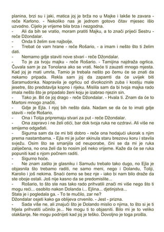 planina, brzi su i jaki, matica joj je brža no u Majke i lakše te zavara -
reče Karlono. - Nekoliko nas je jednom gotovo čitav mjesec išlo
uzvodno. Cijelo je vrijeme bila brza i nezgodna.
- Ali da bih se vratio, moram pratiti Majku, a to znači prijeći Sestru -
reče Džondalar.
- Onda ti želim sve najbolje.
- Trebat će vam hrane - reče Rošario, - a imam i nešto što ti želim
dati.
- Nemamo gdje staviti nove stvari - reče Džondalar.
- To je za tvoju majku - reče Rošario. - Tamijina najdraža ogrlica.
Čuvala sam je za Tonolana ako se vrati. Neće ti zauzeti mnogo mjesta.
Kad joj je mati umrla, Tamio je trebala nešto po čemu će se znati da
nekamo pripada. Rekla sam joj da zapamti da će uvijek biti
Saramudonka. Napravila je ogrlicu od divokozinih zuba i kostiju male
jesetre, što predstavlja kopno i rijeku. Mislila sam da bi tvoja majka rado
imala nešto što je pripadalo ženi koju je izabrao njezin sin.
- Tako je. Bit će joj drago - reče Džondalar. - Hvala ti. Znam da će to
Martoni mnogo značiti.
- Gdje je Ejla. I njoj bih nešto dala. Nadam se da će to imati gdje
staviti - reče Rošario.
- Ona i Tolija pripremaju stvari za put - reče Džondalar.
- Ona zapravo i ne želi otići, bar dok tvoja ruka ne ozdravi. Ali više ne
smijemo odgađati.
- Sigurna sam da će mi biti dobro - reče ona hodajući ukorak s njim
prema nastambama. - Ejla mi je jučer skinula staru brezovu koru i stavila
svježu. Osim što se smanjila od neuporabe, čini se da mi je ruka
zaliječena, no ona želi da to nosim još neko vrijeme. Kaže da će se ruka
popuniti kad s njom počnem raditi.
- Sigurno hoće.
- Ne znam zašto je glasniku i Samudu trebalo tako dugo, no Ejla je
objasnila što trebamo raditi, ne samo meni, nego i Dolandu, Toliji,
Karolio i još nekima. Snaći ćemo se bez nje - iako bi nam bilo draže da
ste oboje ostali. Još nije kasno da se predomislite...
- Rošario, to što ste nas tako rado prihvatili znači mi više nego što ti
mogu reći... osobito nakon Dolanda i... Ejlina... djetinjstva...
Stala je i pogledala ga. - To te mučilo, zar ne?
Džondalar osjeti kako ga oblijeva crvenilo. - Jest - prizna.
- Sada više ne, ali znajući što je Dolando mislio o njima, to što si je ti
htjela prihvatiti učinilo je... Ne mogu ti to objasniti. Bilo mi je to veliko
olakšanje. Ne mogu podnijeti kad joj je teško. Dovoljno je toga prošla.
 