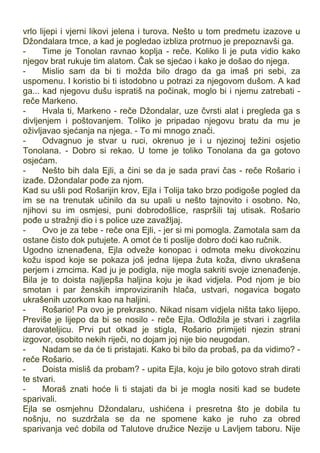 vrlo lijepi i vjerni likovi jelena i turova. Nešto u tom predmetu izazove u
Džondalara trnce, a kad je pogledao izbliza protrnuo je prepoznavši ga.
- Time je Tonolan ravnao koplja - reče. Koliko li je puta vidio kako
njegov brat rukuje tim alatom. Čak se sjećao i kako je došao do njega.
- Mislio sam da bi ti možda bilo drago da ga imaš pri sebi, za
uspomenu. I koristio bi ti istodobno u potrazi za njegovom dušom. A kad
ga... kad njegovu dušu ispratiš na počinak, moglo bi i njemu zatrebati -
reče Markeno.
- Hvala ti, Markeno - reče Džondalar, uze čvrsti alat i pregleda ga s
divljenjem i poštovanjem. Toliko je pripadao njegovu bratu da mu je
oživljavao sjećanja na njega. - To mi mnogo znači.
- Odvagnuo je stvar u ruci, okrenuo je i u njezinoj težini osjetio
Tonolana. - Dobro si rekao. U tome je toliko Tonolana da ga gotovo
osjećam.
- Nešto bih dala Ejli, a čini se da je sada pravi čas - reče Rošario i
izađe. Džondalar pođe za njom.
Kad su ušli pod Rošarijin krov, Ejla i Tolija tako brzo podigoše pogled da
im se na trenutak učinilo da su upali u nešto tajnovito i osobno. No,
njihovi su im osmjesi, puni dobrodošlice, raspršili taj utisak. Rošario
pođe u stražnji dio i s police uze zavažljaj.
- Ovo je za tebe - reče ona Ejli, - jer si mi pomogla. Zamotala sam da
ostane čisto dok putujete. A omot će ti poslije dobro doći kao ručnik.
Ugodno iznenađena, Ejla odveže konopac i odmota meku divokozinu
kožu ispod koje se pokaza još jedna lijepa žuta koža, divno ukrašena
perjem i zrncima. Kad ju je podigla, nije mogla sakriti svoje iznenađenje.
Bila je to doista najljepša haljina koju je ikad vidjela. Pod njom je bio
smotan i par ženskih improviziranih hlača, ustvari, nogavica bogato
ukrašenih uzorkom kao na haljini.
- Rošario! Pa ovo je prekrasno. Nikad nisam vidjela ništa tako lijepo.
Previše je lijepo da bi se nosilo - reče Ejla. Odložila je stvari i zagrlila
darovateljicu. Prvi put otkad je stigla, Rošario primijeti njezin strani
izgovor, osobito nekih riječi, no dojam joj nije bio neugodan.
- Nadam se da će ti pristajati. Kako bi bilo da probaš, pa da vidimo? -
reče Rošario.
- Doista misliš da probam? - upita Ejla, koju je bilo gotovo strah dirati
te stvari.
- Moraš znati hoće li ti stajati da bi je mogla nositi kad se budete
sparivali.
Ejla se osmjehnu Džondalaru, ushićena i presretna što je dobila tu
nošnju, no suzdržala se da ne spomene kako je ruho za obred
sparivanja već dobila od Talutove družice Nezije u Lavljem taboru. Nije
 