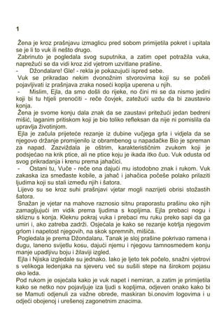 1
Žena je kroz prašnjavu izmaglicu pred sobom primijetila pokret i upitala
se je li to vuk ili nešto drugo.
Zabrinuto je pogledala svog suputnika, a zatim opet potražila vuka,
naprežući se da vidi kroz zid vjetrom uzvitlane prašine.
- Džondalare! Gle! - rekla je pokazujući ispred sebe.
Vuk se prikradao nekim dvonožnim stvorovima koji su se počeli
pojavljivati iz prašnjava zraka noseći koplja uperena u njih.
- Mislim, Ejla, da smo došli do rijeke, no čini mi se da nismo jedini
koji bi tu htjeli prenoćiti - reče čovjek, zatežući uzdu da bi zaustavio
konja.
Žena je svome konju dala znak da se zaustavi pritežući jedan bedreni
mišić, laganim pritiskom koji je bio toliko refleksan da nije ni pomislila da
upravlja životinjom.
Ejla je začula prijeteće rezanje iz dubine vučjega grla i vidjela da se
njegovo držanje promijenilo iz obrambenog u napadačke Bio je spreman
za napad. Zazviždala je oštrim, karakterističnim zvukom koji je
podsjećao na krik ptice, ali ne ptice koju je ikada itko čuo. Vuk odusta od
svog prikradanja i krenu prema jahačici.
- Ostani tu, Vuče - reče ona dajući mu istodobno znak i rukom. Vuk
zakaska iza smeđaste kobile, a jahač i jahačica počeše polako prilaziti
ljudima koji su stali između njih i šatora.
Lijevo su se kroz suhi prašnjavi vjetar mogli nazrijeti obrisi stožastih
šatora.
Snažan je vjetar na mahove raznosio sitnu praporastu prašinu oko njih
zamagljujući im vidik prema ljudima s kopljima. Ejla prebaci nogu i
skliznu s konja. Kleknu pokraj vuka i prebaci mu ruku preko sapi da ga
umiri i, ako zatreba zadrži. Osjećala je kako se rezanje kotrlja njegovim
grlom i napetost njegovih, na skok spremnih, mišića.
Pogledala je prema Džondalaru. Tanak je sloj prašine pokrivao ramena i
dugu, laneno svijetlu kosu, dajući njemu i njegovu tamnosmedem konju
manje upadljivu boju i žilaviji izgled.
Ejla i Njiska izgledale su jednako. Iako je ljeto tek počelo, snažni vjetrovi
s velikoga ledenjaka na sjeveru već su sušili stepe na širokom pojasu
oko leda.
Pod rukom je osjećala kako je vuk napet i nemiran, a zatim je primijetila
kako se netko nov pojavljuje iza ljudi s kopljima, odjeven onako kako bi
se Mamuti odjenuli za važne obrede, maskiran bi.onovim logovima i u
odjeći obojenoj i urešenoj zagonetnim znacima.
 