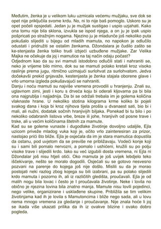 Međutim, ženka je u velikom luku uzmicala većemu mužjaku, sve dok se
opet nije priključila svome krdu. No, ni to nije baš pomoglo. Uskoro su je
opet počeli opsjedati. Jedan ju je mužjak sustigao i uspio uzjahati. Kako
ona tomu nije bila sklona, izvukla se ispod njega, a on ju je ipak uspio
pošpricati po stražnjim nogama. Njezino ju je mladunče još nekoliko puta
pokušalo slijediti u bijegu od mladih mamuta, no napokon je odlučilo
odustati i pridružiti se ostalim ženkama. Džondalara je čudilo zašto se
ke-stenjasta ženka toliko trudi izbjeći uzbuđene mužjake. Zar Velika
Majka ne očekuje da joj i mamutice na taj način odaju počast?
Odjednom kao da su svi mamuti istodobno odlučili stati i nahraniti se,
neko je vrijeme bilo mirno, dok su se mamuti polako kretali kroz visoko
raslinje prema jugu, ritmično uzimajući surlohvat za surlohvatom. Jedva
dočekavši prekid gnjavaže, kestenjasta je ženka stajala oborene glave i
vrlo umorna izgleda pokušavajući se nahraniti.
Danju i noću mamuti su najviše vremena provodili u hranjenju. Znali su,
uglavnom zimi, jesti i koru s drveća koju bi oderali kljovama pa bi bila
ona najgrublja i najjadnija. Da bi se održali trebala im je golema količina
vlaknaste hrane. U nekoliko stotina kilograma krme koliko bi pojeli
svakog dana i koja bi kroz njihova tijela prošla u dvanaest sati, bio bi i
mali, ali nužni, dodatak sočnih hranjivijih biljaka. Ponekad bi tu bilo i po
nekoliko odabranih listova vrbe, breze ili johe, hranjivih od posne trave i
trske, ali u većim količinama štetnih za mamute.
Kad su se goleme vunaste i dugodlake životinje dovoljno udaljile, Ejla
uzicom priveže mladog vuka koji je, očito vrlo zainteresiran za prizor,
nastojao prići što bliže. Ejla je osjećala da im je stara mamutica dopustila
da ostanu, pod uvjetom da se previše ne približavaju. Vodeći konje koji
su i sami bili pomalo nervozni, a pomalo i ushićeni, kružili su po polju
visoke trave i slijedili krdo. Iako su već izgubili dosta vremena, ni Ejla ni
Džondalar još nisu htjeli otići. Oko mamuta je još uvijek lebdjelo teko
iščekivanje, nešto se moralo dogodili. Osjećali su se gotovo nesvesno
pozvani na parenje do kojega još nije došlo. Mislili su da je morao
postojati neki razlog zbog kojega su bili izabrani, pa su polako slijedili
krdo mamuta i pozorno ih, ali iz različitih gledišta, proučavali. Ejla je od
malih nogu bila lovac i često je I proučavala životinje. Neke i lovila no
obično je njezina lovina bila znatno manja. Mamute nisu lovili pojedinci,
nego velike, organizirane i usklađene skupine. Približila se tim velikim
životinjama kad ih je lovila s Mamutoncima i bliže nego sada, ali u lovu
nema mnogo vremena za gledanje i proučavanje. Nije znala hoće li joj
se ikada više ukazati prilika da ih iz ovakve blizine i ovako dobro
pogleda.
 