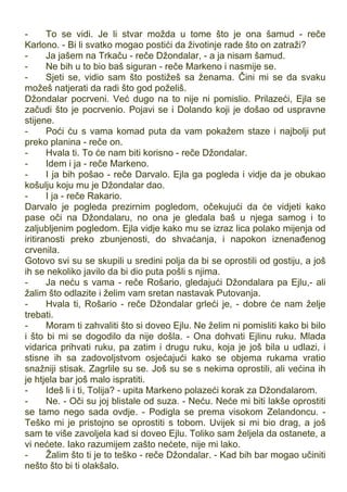 - To se vidi. Je li stvar možda u tome što je ona šamud - reče
Karlono. - Bi li svatko mogao postići da životinje rade što on zatraži?
- Ja jašem na Trkaču - reče Džondalar, - a ja nisam šamud.
- Ne bih u to bio baš siguran - reče Markeno i nasmije se.
- Sjeti se, vidio sam što postižeš sa ženama. Čini mi se da svaku
možeš natjerati da radi što god poželiš.
Džondalar pocrveni. Već dugo na to nije ni pomislio. Prilazeći, Ejla se
začudi što je pocrvenio. Pojavi se i Dolando koji je došao od uspravne
stijene.
- Poći ću s vama komad puta da vam pokažem staze i najbolji put
preko planina - reče on.
- Hvala ti. To će nam biti korisno - reče Džondalar.
- Idem i ja - reče Markeno.
- I ja bih pošao - reče Darvalo. Ejla ga pogleda i vidje da je obukao
košulju koju mu je Džondalar dao.
- I ja - reče Rakario.
Darvalo je pogleda prezirnim pogledom, očekujući da će vidjeti kako
pase oči na Džondalaru, no ona je gledala baš u njega samog i to
zaljubljenim pogledom. Ejla vidje kako mu se izraz lica polako mijenja od
iritiranosti preko zbunjenosti, do shvaćanja, i napokon iznenađenog
crvenila.
Gotovo svi su se skupili u sredini polja da bi se oprostili od gostiju, a još
ih se nekoliko javilo da bi dio puta pošli s njima.
- Ja neću s vama - reče Rošario, gledajući Džondalara pa Ejlu,- ali
žalim što odlazite i želim vam sretan nastavak Putovanja.
- Hvala ti, Rošario - reče Džondalar grleći je, - dobre će nam želje
trebati.
- Moram ti zahvaliti što si doveo Ejlu. Ne želim ni pomisliti kako bi bilo
i što bi mi se dogodilo da nije došla. - Ona dohvati Ejlinu ruku. Mlada
vidarica prihvati ruku, pa zatim i drugu ruku, koja je još bila u udlazi, i
stisne ih sa zadovoljstvom osjećajući kako se objema rukama vratio
snažniji stisak. Zagrlile su se. Još su se s nekima oprostili, ali većina ih
je htjela bar još malo ispratiti.
- Ideš li i ti, Tolija? - upita Markeno polazeći korak za Džondalarom.
- Ne. - Oči su joj blistale od suza. - Neću. Neće mi biti lakše oprostiti
se tamo nego sada ovdje. - Podigla se prema visokom Zelandoncu. -
Teško mi je pristojno se oprostiti s tobom. Uvijek si mi bio drag, a još
sam te više zavoljela kad si doveo Ejlu. Toliko sam željela da ostanete, a
vi nećete. Iako razumijem zašto nećete, nije mi lako.
- Žalim što ti je to teško - reče Džondalar. - Kad bih bar mogao učiniti
nešto što bi ti olakšalo.
 