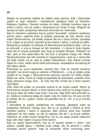 20
Stojeći na proplanku odakle se vidjela cijela planina, Ejla i Džondalar
osjetili su tugu rastanka i usamljenost, gledajući kako se Dolando,
Markeno, Karlono i Darvalo vraćaju niz stazu. Ostatak mnoštva, koje je
pošlo s njima, već se vratio u skupinama po dvoje ili troje. Stigavši do
zavoja na stazi, posljednja četvorica okrenuše se i mahnuše.
Ejla im odmahnu pokretom koji je značio "povratak", okrećući nadlanicu
prema njima, osjetivši kako ju pritišće spoznaja da više nikada neće
vidjeti Saramudonce. Za kratko vrijeme što se s njima družila, zavoljela
ih je. Lijepo su je primili, ponudili joj da ostane s njima, a morala je odbiti.
Rastanak je podsjeti na odlazak od Mamutonaca početkom ljeta. I oni su
je prihvatili, a ona je mnoge od njih zavoljela. I s njima bi rado živjela,
osim što bi morala preboljeti ranu koju je nanijela Raneku. Odlazeći od
njih, ipak je bila zadovoljna što ide kući s čovjekom kojeg voli. Među
Saramudoncima nije bilo nesreće ni nesporazuma i zato se s njima bilo
još teže rastati, pa je, iako je voljela Džondalara i bez ikakve sumnje
htjela ići s njim, među njima našla prihvaćanje i prijateljstvo od kakvog se
bilo teško rastati.
Putovanja su puna rastanaka, pomisli Ejla. Čak se morala konačno
oprostiti i sa sinom kojeg je ostavila s Plemenom... a da je ostala ovdje
možda bi se mogla s Ramudoncima čamcem spustiti niz Veliku Majku
Rijeku do ušća. Tamo je mogla propješačiti do poluotoka, potražiti novu
špilju plemena svoga sina... ali više nije bilo smisla da o tome nastavi
razmišljati.
Više neće biti prilika za povratak kojima bi se mogla nadati. Njezin je
život krenuo drugim tokom, a život njezina sina vodio je na drugu stranu.
Iza joj je rekla da nađe svoje ljude i svoj par. Njoj slični ljudi prihvatili su
je i našla je muškarca kojeg će voljeti i koji će voljeti nju. Ali uza sve što
je dobila, išli su i gubici. Jedan od gubitaka bio je i sin, a to je morala
prihvatiti.
I Džondalar je osjetio potištenost od rastanka, gledajući kako se
posljednja četvorica vraćaju kući. Bili su to prijatelji s kojima je živio
nekoliko godina i dobro ih upoznao. Iako njihove veze nisu nastale
rođenjem od iste majke, za njih je osjećao isto što i za krvne rođake.
Odlučivši se vratiti svojim korijenima, oni su za njega postali rođacima
koje više neće vidjeti i to ga je činilo tužnim.
Kad su zadnji Saramudonci, koji su ih ispratili nestali s vidika, Vuk
sjedne, podiže glavu i nekoliko puta zalaje, što se pretvori u veliko
zavijanje punim glasom, koje je proparalo tišinu sunčanog jutra.
 