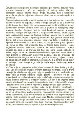 Četvorica se opet pojave na stazi i posljednji put mahnu, začuvši vukov
pozdrav. Iznenada, začu se zavijanje još jednog vuka. Markeno
pogledom potraži odakle dolazi drugo zavijanje. Ejla i Džondalar
okrenuše se planini i njezinim blistavim vrhuncima modrozelenog leda s
ledenjaka.
Planine kojima su sada prolazili nastale su u isto vrijeme kad i one više
planine u lancu na zapadu; i jedne i druge podigle su se u najnovijoj
epohi dizanja tla - što je bilo novo samo u usporedbi s teškim i sporim
pomicanjem debele kamene kore koja je plutala na rastaljenoj jezgri
prastare Zemlje. Orogenij, koji je cijeli kontinent nabrao u oštrim
naborima, nadigao je i izgužvao ih u niz paralelnih lanaca. Grubi krajolik
ovog najistočnijeg nastavka širokog sustava planina bio je prekriven
bujnim raslinjem. Pojas listopadnog drveća uska je granica između niže
doline, još uvijek zagrijane zadnjim tragovima ljeta, i hladnijih viših
dijelova. Prevladavali su hrast i bukva, no bilo je dosta graba i jasena.
Na njima je lišće već mijenjalo boju u šareni tepih crvene i žute,
naglašene tamnim zelenilom smreka na višim rubovima. Pokrov
crnogori-ce, gdje je uz smreku bilo tise, jele bora i ariša, počinjao je
nisko, penjao se na zaobljene vrhove nižih brda i pokrivao strme stranice
viših planina s istančanim preljevima zelenila koje se protezalo do
žućkastih osušenih iglica ariša. Iznad granice šumskog pojasa protezao
se pojas zelenih alpskih pašnjaka, ljeti zelenih, a u zimsko doba bijelih
od snijega. Iznad svega toga bila je tvrda kapa plavičastog leda s
ledenjaka.
Vrućine koje su pogladile niske južne ravnice dodirom kratkog toplog
ljeta, već su ustupale mjesto čvrstom zagrljaju hladnoće. Iako je trend
zatopljenja ublažavao njegove najgore posljedice - u međuledenom
dobu koje je trajalo nekoliko tisuća godina - ledenjaci su se već
prestrojavali za posljednji napad prije povlačenja koje će se za nekoliko
tisuća godina pretvoriti u bezglavi uzmak. Ali čak i za vrijeme blaže
stanke prije konačnog napada, ledenjaci nisu samo pokrivali niže vrhove
i zastirali rebra viših planina, nego su u zagrljaju držali cijeli kontinent.
U neravnom šumskom krajoliku, gdje ih je dodatno zadržavalo i
natezanje s čamcem, Ejla i Džondalar više su hodali nego jahali. Penjali
su se uz strme litice, preko grebena, nepostojanih odrona sipine, i uz
strme vododerine, kuda su u proljeće sa sjevera tekle bujice otopljena
snijega i leda a u jesen od jakih kiša s juga. Na dnu nekih dubokih jaraka
bilo je vode, koja je probijala kroz pokrov od istrunulog bilja i mekane
pjeskovite gline, što je gutala noge ljudi i životinja. Drugima su tekli bistri
potoci, no sve će to uskoro ispuniti bujice jesenskih pljuskova.
 