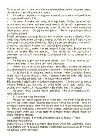 To su pravi borci - reče on. - Kad se zalete jedan prema drugom i tresnu
glavama, to zazvuči gotovo kao grom.
- Ali kad se zalijeću s tim rogovima, misliš da se stvarno bore? Ili je i
to natjecanje? - upita Ejla.
- Ne znam. Ponekad se i rane, ali to nije često. Obično jedan od njih
jednostavno odustane, kad mu drugi pokaže da je jači, a ponekad se
jednostavno natjeravaju i uopće ne bore. Možda je to više natjecanje
nego prava borba. - On joj se osmjehnu. - Ženo, ti postavljaš doista
zanimljiva pitanja.
Svježi povjetarac postao je hladan kad je sunce nestalo s obzorja. Već i
ranije toga dana male pahuljice snijega počele su lepršati i topiti se na
otvorenim i osunčanim dijelovima. Neke su se već skupile u sjenovitim
usjecima, najavljujući hladnu noć i buduće jače snjegove.
Vuk je nestao ubrzo nakon što su postavili kožni šator. Budući se nije
vratio do mraka, Ejla se zabrinu. - Što misliš, da mu zazviždim i
dozovem ga natrag? - upitala je Džondalara dok su se pripremali za
spavanje.
- Pa nije mu to prvi put što sam odlazi u lov. Ti si se navikla da ti
bude stalno blizu. Vratit će se on - reče Džondalar.
- Nadam se da će se do jutra vratiti - reče Ejla i ustane da pogleda
oko sebe uzalud nastojeći pogledom prodrijeti u mrak oko njihove vatre.
- On je životinja i snalazi se. Vrati se i sjedni - reče Džondalar. Stavio
je još jedan komad drveta u vatru i gledao kako se iskre dižu prema
nebu. - Pogledaj zvijezde. Jesi li ih ikada vidjela toliko?
Ejla pogleda i osjeti kako ju čuđenje preplavljuje. - Čini se da ih je doista
mnogo. Možda zato što smo im ovdje bliže, pa ih zato vidimo više,
osobito onih manjih... ili možda daljih? Sto misliš, ima li ih svuda?
- Ne znam, nikad o tome nisam razmišljao. I tko bi to mogao znati? -
reče Džondalar.
- Bi li to znala tvoja Zelandoni?
- Možda, ali nisam siguran da bi htjela reći. Ima stvari koje su samo
za One koji služe Majci. Stvarno postavljaš najčudnija pitanja - reče on
osjećajući kako se ježi. Iako nije bio siguran je li to od hladnoće, dodao
je: - Postaje mi hladno, a moramo rano krenuti. Dolando kaže da bi kiše
mogle početi svaki čas. Ovdje gore to bi moglo značiti snijeg. Rado bih
sišao niže prije snijega.
- Odmah ću doći. Samo da provjerim kako su Njiska i Trkač.
Možda je Vuk s njima.
Uvukavši se u krzna za spavanje, Ejla je još uvijek bila zabrinuta i dugo
joj je trebalo dok je zaspala, napeto osluškujući svaki zvuk koji bi mogao
najavljivati Vukov povratak.
 