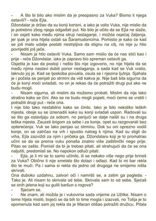 - A što bi bilo ako mislim da je preopasno za Vuka? Bismo li njega
ostavili? - reče Ejla.
Džondalar je držao da su konji korisni, a iako je volio Vuka, nije mislio da
je potrebno zbog njega odgađati put. No bilo je očito da se Ejla ne slaže,
i on osjeti kako među njima struji neslaganje, i možda osjećaj žaljenja,
jer ipak je ona htjela ostati sa Šaramudoncima. Pomislio je kako će kad
se još malo udalje postati nestrpljiva da stignu na cilj, no nije ju htio
povrijediti još jače.
- Nisam ja htio ostaviti Vuka. Samo sam mislio da će nas stići kao i
prije - reče Džondalar, iako je zapravo bio spreman ostaviti ga.
Osjetila je kao da postoji i nešto što nije izgovorio, no nije htjela da se
među njima nastavi dubiti ponor neslaganja, a sada kad se Vuk vratio,
laknulo joj je. Kad se tjeskoba povukla, osula se i njezina ljutnja. Sjahala
je i počela se penjati po strmini da vidi kakva je. Nije baš bila sigurna da
će je konji moći svladati, no on je rekao da će potražiti drugi put ako ne
budu mogli.
- Nisam sigurna, ali mislim da možemo probati. Mislim da nije tako
strašno kako se čini. Ako se ne budu mogli popeti, moći ćemo se vratiti i
potražiti drugi put - reče ona.
I nije bilo tako nestabilno kako se činilo. Iako je bilo nekoliko teških
mjesta, oboje su se iznenadili kako su konji svladali uspon. Radovali su
se što ga ostavljaju za sobom, no penjući se dalje naišli su i na druga
teška mjesta. Zauzeti brigom za sebe i za konje, opet su razgovarali bez
opterećenja. Vuk se lako penjao uz strminu. Dok su oni oprezno vodili
konje, on se zatrčao na vrh i spustio natrag k njima. Kad su stigli do
vrha, Ejla zazviždi za njim i pričeka ga. Džondalaru koji je to promatrao
učini se da se prema vuku ponaša znatno više zaštitnički nego prije.
Pitao se zašto. Pomisli da bi je trebao pitati, ali strahujući da će se ona
naljutiti, predomisli se. No napokon odluči pitati:
- Ejla, je li mi se to samo učinilo, ili se nekako više nego prije brineš
za Vuka? Obično ti nije smetalo što dolazi i odlazi. Kad bi mi bar rekla
što te muči. Pa i sama si rekla da jedno od drugoga ne smijemo ništa
skrivati.
Ona duboko uzdahnu, zatvori oči i namršti se, a zatim ga pogleda. -
Tako je. Ali nisam to skrivala od tebe. Skrivala sam to od sebe. Sjećaš
se onih jelena koji su gulili baršun s rogova?
- Sjećam se.
- Ne znam, ali možda je i vukovima sada vrijeme za Užitke. Nisam o
tome htjela misliti, bojeći se da bih to time mogla i izazvati, no Tolija je to
spomenula kad sam joj rekla da je Macan otišao potražiti družicu. Pitala
 