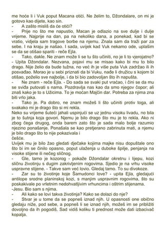 me hoće li i Vuk poput Macana otići. Ne želim to, Džondalare, on mi je
gotovo kao dijete, kao sin.
- A zašto misliš da će otići?
- Prije no što me napustio, Macan je odlazio na sve dulje i dulje
vrijeme. Najprije na dan, pa na nekoliko dana, a ponekad, kad bi se
vratio, vidjela sam tragove borbe na njemu. Znala sam da traži par za
sebe. I na kraju je našao. I sada, uvijek kad Vuk nekamo ode, uplašim
se da se otišao spariti - reče Ejla.
- Tako, dakle. Ne znam može li se tu što učiniti, no je li to vjerojatno?
- Upita Džondalar. Nezvana, pojavi mu se misao kako bi mu to bilo
drago. Nije želio da bude tužna, no već ih je više puta Vuk zadržao ili ih
posvađao. Morao je u sebi priznati da bi Vuku, nađe li družicu s kojom bi
otišao, poželio sve najbolje, i da bi bio zadovoljan što ih napušta.
- Ne znam - reče Ejla. - Do sada se svaki put vraćao, i čini se da mu
se sviđa putovati s nama. Pozdravlja nas kao da smo njegov čopor; ali
znaš kako je to s Užicima. To je moćan Majčin dar. Potreba za njima zna
biti vrlo jaka.
- Tako je. Pa dobro, ne znam možeš li što učiniti protiv toga, ali
svakako mi je drago što si mi rekla.
Neko su vrijeme šuteći jahali uspinjući se uz jednu visoku livadu, no bila
je to šutnja koja govori. Njemu je bilo drago što mu je to rekla. Ako ni
zbog čega drugog, onda barem zato što je sada malo bolje razumio
njezino ponašanje. Ponašala se kao pretjerano zabrinuta mati, a njemu
je bilo drago što to nije pokazivala i
češće.
Uvijek mu je bilo žao gledati dječake kojima majke nisu dopuštale ono
što bi im se činilo opasno, poput ulaženja u duboke špilje, penjanja na
visoke stijene ili nečeg sličnog.
- Gle, tamo je kozorog - pokaže Džondalar okretnu i lijepu, kozi
sličnu životinju s dugim zakrivljenim rogovima. Sjedio je na vrhu visoke
uspravne stijene. - Takve sam već lovio. Gledaj tamo. To su divokoze.
- Zar su to životinje koje Šamudonci love? - upita Ejla, gledajući
antilope srodne planinskoj kozi, s manjim uspravnim rogovima, što su
poskakivale po vrletnim nedohvatljivim vrhuncima i oštrim stijenama.
-Jesu. Bio sam s njima.
- Ali kako se lovi takva životinja? Kako se dolazi do nje?
- Stvar je u tome da se popneš iznad njih. U opasnosti one obično
gledaju niže, pod sebe, a popneš li se iznad njih, možeš im se približiti
dovoljno da ih pogodiš. Sad vidiš koliku ti prednost može dati izbacivač
kopalja.
 
