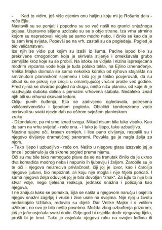 - Kad to vidim, još više cijenim onu haljinu koju mi je Rošario dala -
reče Ejla.
Nastavili su se penjati i popodne su se već našli na granici snježnoga
pojasa. Uspravne stijene uzdizale su se s obje strane. Iza vrha strmine
kojom su napredovali vidjelo se samo modro nebo, i činilo se kao da je
tu sam kraj svijeta. Popevši se na vrh, zastali su da pogledaju. Pogled je
bio veličanstven.
Iza njih se vidio put kojim su izašli iz šuma. Padine ispod bile su
prekrivene crnogoricom koja je skrivala stijenje i omekšavala grubo
zemljište kroz koje su se probili. Na istoku se vidjela i nizina ispresjecana
modrim vrpcama vode koja je tuda polako tekla, na Ejlino iznenađenje.
Velika Majka doimala se samo nekoliko koraka od njihova stajališta na
smrznutom planinskom sljemenu i bilo joj je teško povjerovati, da su
otkad su se pokraj nje znojili u omamljujućoj vrućini prošle već godine.
Pred njima se otvarao pogled na drugu, nešto nižu planinu, od koje ih je
razdvajala duboka dolina s pernatim vrhovima stabala. Nedaleko iznad
njih bili su vrhunci okovani ledom.
Očiju punih čuđenja, Ejla se zadivljeno ogledavala, potresena
veličanstvenošću i ljepotom pogleda. Oblačići kondenzirane vode
ocrtavali su svaki njezin dah na oštrom svježem planinskom
zraku.
- Džondalare, pa mi smo iznad svega. Nikad nisam bila tako visoko. Kao
da sam na vrhu svijeta! - reče ona. - I tako je lijepo, tako uzbudljivo.
Njezine sjajne oči, krasan osmijeh, i lice puno divljenja, raspalili su i
njegovo divljenje dramatičnoj panorami. Povukla ga je nagla želja za
njom.
- Tako lijepo i uzbudljivo - reče on. Nešto u njegovu glasu izazvalo joj je
trnce i potaknulo ju da skrene pogled prema njemu.
Oči su mu bile tako nemoguće plave da se na trenutak činilo da je ukrao
dva komadića modrog neba i napunio ih ljubavlju i željom. Zarobile su je
te oči i njegova neizreciva privlačnost, čiji joj je izvor, kao i čarolija
njegove ljubavi, bio nepoznat, ali koju nije mogla i nije htjela poricati. I
sama njegova želja oduvijek joj je bila dovoljan "znak". Za Ejlu to nije bila
stvar volje, nego tjelesna reakcija, jednako snažna i poticajna kao
njegova.
I ne znajući kako se pomakla, Ejla se našla u njegovom naručju i osjetila
njegov snažni zagrljaj i vruće i žive usne na svojima. Nije njoj u životu
nedostajalo Užitaka, redovito su dijelili Dar Velike Majke i s velikim
užitkom, no ovo je bilo nešto posebno. Možda zbog uzbuđenja prizorom,
još je jače osjećala svaki dodir. Gdje god bi osjetila dodir njegovog tijela,
prošli bi je trnci. Tako je osjećala njegovu ruku na svojim leđima ili
 