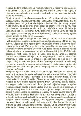 njegova bedara priljubljena uz njezina. Oteklina u njegovu krilu čak se i
kroz debele krznom podstavljene slojeve zimske parke činila topla, a
njegove usne priljubljene uz njezine zadavale su joj neopisivu želju da
nikad ne prestane.
Čim ju je pustio i odmakao se samo da razveže spojeve njezine vanjske
odjeće, tijelo ju je zaboljelo od želje i očekivanja njegovog dodira. Bilo joj
je teško čekati, ali ga ipak nije htjela požurivati. Kad je posegnuo pod
njezinu tuniku da joj dohvati grudi, proze je zadovoljstvo što su mu ruke
tako hladne, suprotno vrućini koju je osjećala u sebi. Duboko je
uzdahnula kad joj je pritisnuo tvrdu bradavicu i osjetila vatru od koje se
sva naježila, a trnci su pojurili kroz nju do onog duboko skrivenog mjesta
koje je gorjelo od želje da se to nastavi.
Džondalar je osjećao snagu njezinih reakcija i utoliko više se pojačavala
i vatra u njemu. Njegov je ud uzrastao u uzdignuti položaj i titrao u svojoj
punoći. Osjetio je kako njezin glatki, vrući jezik prodire u njegova usta i
počeo ga je sisati. Zatim ga je pustio i potražio njezinu meku toplinu,
iznenada osjetivši potresnu želju da kuša toplu slanost i dodirne vlažne
nabore njezinog drugog otvora, no nije ju htio prestati ljubiti. Poželio ju je
odjednom imati cijelu. U ruke je uzeo obje dojke, igrao se objema
bradavicama, stiskao ih i trljao, a zatim digao njezinu tuniku i uzeo ličinu
bradavicu u usta. Sisao je snažno i osjećao kako se ona gu-i .1 na
njega, slušajući kako stenje od užitka. Osjetio je kucanje i zamislio svoj
prepuni ud u njoj. Iznova su se poljubili i ona je osjetila snagu svoje želje
i poželjela još više. Bila je gladna njegovog dodira, ruku, tijela, usta,
njegove muškosti.
Podigavši njezinu tuniku ona se izvuče iz nje, uživajući na hladnome
vjetru koji joj se činio toplim od njegovih usana na njezinima i njegovih
ruku na njezinom tijelu. Razvezao je ko-nopčić njezinih hlača, a ona
osjeti kako ih povlači i skida. Oboje su se našli na njezinoj tunici, a
njegove su ruke gladile njezina bokove, trbuh i unutarnju stranu bedara.
Na njegov dodir ona se otvori. Sišao je među njezine noge, a toplina
njegovog jezika tjerala je iglice užitka kroz nju. Bila je tako osjetljiva, a
reakcije su joj bile tako snažne da je to jedva mogla izdržati. On je
osjetio njezinu snažnu i neposrednu reakciju na svoje nježne dodire. On
je izučio zanat kalatelja kremena, izrađivača kamenog alata i oružja u
kojem je bio jedan od najboljih baš zato što je imao osjećaja za kamen i
njegove sitne suptilne varijacije. Na njegovo pažljivo i osjećajno
rukovanje žene su odgovarale jednako kao i dobar komad kremena i
jednako su tako iz njega izvlačile ono najbolje. On je iskreno volio vidjeti
kako se iz dobrog komada kremena rađa dobar komad alata i jednako
 