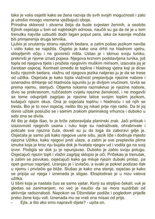 tako je volio osjetiti kako se žena razvija do svih svojih mogućnosti i zato
je utrošio mnogo vremena vježbajući oboje.
Prirodna sklonost i stvarna želja da bude svjestan ženinih, a osobito
Ejlinih osjećaja u tom od najbliskijih odnosa, naučili su ga da će je u tom
trenutku najviše uzbuditi dodir lagan poput pera, iako će kasnije možda
biti primjerenija druga tehnika.
Ljubio je unutarnju stranu njezinih bedara, a zatim pošao jezikom naviše
i vidio kako se naježila. Osjetio je kako ona drhti na hladnom vjetru,
sklopljenih očiju i ne govoreći ništa. Ustao je i skinuo svoju tuniku,
prekrivši je njome iznad pojasa. Njegova krznom podstavljena tunika, još
topla od njegova tijela i prožeta njegovim muškim mirisom, izazvala joj je
čaroban osjećaj. Kontrast između te topline i hladnog vjetra koji je dirao
kožu njezinih bedara, vlažnu od njegova jezika natjerao ju je da se trese
od užitka. Osjećala je kako topla vlažnost preplavljuje njezine nabore i
iznenadno drhtanje od hladnoće ispunilo ju je divljom vrućinom. Izvila se
prema njemu, stenjući. Objema rukama razmaknuo je njezine nabore,
divio se prekrasnom, ružičastom cvijetu njezine ženskosti, i ne mogavši
se tome oduprijeti zagrijao je njezine latice svojim toplim jezikom,
kušajući njezin okus. Ona je osjećala toplinu i hladnoću i od njih se
tresla. Bio je to novi osjećaj, nešto što joj nikad prije nije radio. Da bi joj
donio užitak poslužio se i samim zrakom planinskog vrhunca i duboko u
sebi ona se divila.
Ali što je dalje išao, to je brže zaboravljala planinski zrak. Jači pritisak i
izazovnost njegovih usana i ruku koje su nadraživale, ohrabrivale i
poticale sva njezina čula, doveli su ju do toga da zaboravi gdje je.
Osjećala je samo još kako njegove usne sišu, jezik liže i dodiruje mjesto
njezina Užitka, kako njegovi prsti ulaze, a zatim je sve preplavila plima
iznutra koja je kroz nju bujala dok je hvatala njegov ud i vodila ga na svoj
izvor. Podigla se dok ju je ispunjavao. Duboko je zabio svoju polugu.
Osjećajući njezin topli i vlažni zagrljaj sklopio je oči. Pričekao je trenutak,
a zatim se povukao, osjećajući kako ga miluje njezin duboki prolaz, pa
opet gurnuo naprijed. Uranjao je i izvlačio, a svaki je pokret podizao tlak
u njemu i privlačio ga bliže. Slušao je kako ona stenje, osjećao je kako
se pripija uz njega i iznenada je stigao. Eksplodirao je u nizu valova
užitka.
U tišini koja je nastala čuo se samo vjetar. Konji su strpljivo čekali; vuk je
gledao sa zanimanjem, no već je naučio da se mora suzdržati od
aktivnije radoznalosti. Napokon se Džondalar podiže i pogledom prijeđe
preko žene koju voli. Iznenada mu se vrati ona misao od prije.
- Ejla, a što ako smo napravili dijete? - upita on.
 