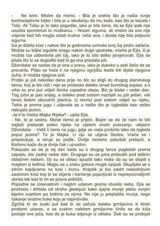 - Ne brini. Mislim da nismo. - Bila je sretna što je našla svoje
kontraceptivne biljke i bila je u iskušenju da mu kaže, kao što je kazala i
Toliji. Ali Toliju je to tako pogodilo, iako je bila žena, da se Ejla ipak nije
usudila spomenuti to muškarcu. - Nisam sigurna, ali mislim da ovo nije
vrijeme kad bih mogla ostati trudna -reče ona, i doista nije bila potpuno
sigurna.
Iza je dobila kćer i nakon što je godinama uzimala svoj čaj protiv začeća.
Možda su biljke izgubile snagu nakon duge upotrebe, mislila je Ejla, ili je
možda Iza zaboravila piti čaj, iako je to bilo teško povjerovati. Ejla se
pitala što bi se dogodilo kad bi ga ona prestala piti.
Džondalar se nadao da je ona u pravu, iako je duboko u sebi želio da se
prevarila. Pitao se hoće li na njegovu ognjištu ikada biti dijete njegova
duha, ili možda njegove puti.
Prošlo je još nekoliko dana prije no što su stigli do drugog planinskog
lanca, koji je bio niži i nije se protezao daleko iznad šumskog pojasa, a s
vrha su prvi put vidjeli široke zapadne stepe. Bio je bistar i vedar dan.
Tog jutra je pao snijeg, a daleko pred sobom nazrijeli su još jedan, viši
lanac ledom okovanih planina. U ravnici pod sobom vidjeli su rijeku.
Tekla je prema jugu i ulijevala se u nešto što je izgledalo kao veliko
nabujalo jezero.
-Je li to Velika Majka Rijeka? - upita Ejla.
- Ne, to je sestra. Morat ćemo je prijeći. Bojim se da će nam to biti
najteži prelazak preko rijeke na cijelom ovom putovanju -objasni
Džondalar. - Vidiš li tamo na jugu, gdje se voda proširila tako da izgleda
poput jezera? To je Majka. U nju se ulijeva Sestra. Vraća se i
preplavljuje, a struje su podle. Ovdje nećemo pokušati prelaziti, a
Karlono kaže da je divlja čak i uzvodno.
Pokazalo se da je taj dan kada su s drugog lanca pogledali prema
zapadu, bio zadnji vedar dan. Drugoga su se jutra probudili pod teškim
oblačnim nebom, čiji su se oblaci spustili tako nisko da su se stopili s
maglom iz kotlina. Maglu se u zraku gotovo moglo opipati. Skupljala se u
sitnim kapljicama na kosi i krznu. Krajolik je bio zastrt nedodirljivim
zastorom kroz koji bi se stijene i kamenje pojavljivali iz neprepoznatljivih
obrisa tek kad bi im se posve približili.
Popodne se iznenadnim i naglim udarom groma otvorilo nebo. Ejla se
protresla i drhtala od straha gledajući kako sjajne munje plešu svojim
bijelim svjetlom po brdima za njima. No nije ju preplašila munja, nego
čekanje snažne buke koju je najavljivala.
Zgrčila bi se svaki put kad bi se začula daleka grmljavina ili bliski
prodorni udarac, a sa svakim naletom grmljavine činilo se da kiša
postaje sve jača, kao da je buka istjeruje iz oblaka. Dok su se probijali
 