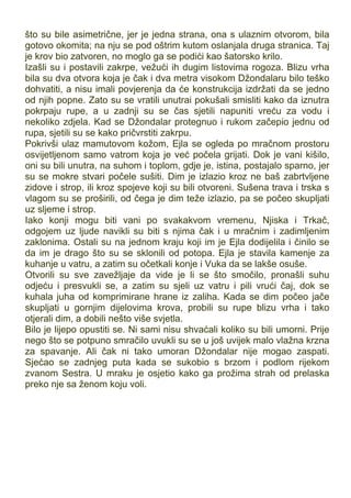 što su bile asimetrične, jer je jedna strana, ona s ulaznim otvorom, bila
gotovo okomita; na nju se pod oštrim kutom oslanjala druga stranica. Taj
je krov bio zatvoren, no moglo ga se podići kao šatorsko krilo.
Izašli su i postavili zakrpe, vežući ih dugim listovima rogoza. Blizu vrha
bila su dva otvora koja je čak i dva metra visokom Džondalaru bilo teško
dohvatiti, a nisu imali povjerenja da će konstrukcija izdržati da se jedno
od njih popne. Zato su se vratili unutrai pokušali smisliti kako da iznutra
pokrpaju rupe, a u zadnji su se čas sjetili napuniti vreću za vodu i
nekoliko zdjela. Kad se Džondalar protegnuo i rukom začepio jednu od
rupa, sjetili su se kako pričvrstiti zakrpu.
Pokrivši ulaz mamutovom kožom, Ejla se ogleda po mračnom prostoru
osvijetljenom samo vatrom koja je već počela grijati. Dok je vani kišilo,
oni su bili unutra, na suhom i toplom, gdje je, istina, postajalo sparno, jer
su se mokre stvari počele sušiti. Dim je izlazio kroz ne baš zabrtvljene
zidove i strop, ili kroz spojeve koji su bili otvoreni. Sušena trava i trska s
vlagom su se proširili, od čega je dim teže izlazio, pa se počeo skupljati
uz sljeme i strop.
Iako konji mogu biti vani po svakakvom vremenu, Njiska i Trkač,
odgojem uz ljude navikli su biti s njima čak i u mračnim i zadimljenim
zaklonima. Ostali su na jednom kraju koji im je Ejla dodijelila i činilo se
da im je drago što su se sklonili od potopa. Ejla je stavila kamenje za
kuhanje u vatru, a zatim su očetkali konje i Vuka da se lakše osuše.
Otvorili su sve zavežljaje da vide je li se što smočilo, pronašli suhu
odjeću i presvukli se, a zatim su sjeli uz vatru i pili vrući čaj, dok se
kuhala juha od komprimirane hrane iz zaliha. Kada se dim počeo jače
skupljati u gornjim dijelovima krova, probili su rupe blizu vrha i tako
otjerali dim, a dobili nešto više svjetla.
Bilo je lijepo opustiti se. Ni sami nisu shvaćali koliko su bili umorni. Prije
nego što se potpuno smračilo uvukli su se u još uvijek malo vlažna krzna
za spavanje. Ali čak ni tako umoran Džondalar nije mogao zaspati.
Sjećao se zadnjeg puta kada se sukobio s brzom i podlom rijekom
zvanom Sestra. U mraku je osjetio kako ga prožima strah od prelaska
preko nje sa ženom koju voli.
 