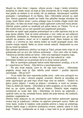 Skupili su lišće trske i rogoza, vrbovo pruće i dugo i tanko smrekino
korijenje te ostale stvari za koje je Ejla procijenila da bi mogle poslužiti
kao građa za košare ili za izradu niti za pletenje. Iskušavajući različite
postupke i namještajući ih na Njisku, Ejla i Džondalar proveli su cijeli
dan. Kasno popodne izradili su nešto kao jahačke bisage dovoljne da
mogu nositi Ejline stvari i putnu prtljagu koju bi kobila mogla nositi dok
Ejla jaše, i to tako da stvari mogu ostati uglavnom suhe kad mora plivati.
Odmah potom počeli su izrađivati još jedne takve za Trkača. To im je
išlo znatno brže, jer su već razradili sve pojedinosti postupka.
Navečer se vjetar opet pojačao pretvarajući se u oštri sjeverac koji je na
jugu tjerao oblake. Dok se suton pretvarao u noć, nebo se već potpuno
razvedrilo. Zahladilo je. Namjeravali su ujutro nastaviti put, pa su zato
odlučili da proberu stvari ne bi li olakšali teret. Stare košare su bile
dublje, a u novima je, bez obzira koliko se trudili poslagati stvari, bilo
znatno manje mjesta. Neke su stvari morali ostaviti. Rasprostrti su sve
što su nosili sa sobom.
Ejla pokaza bjelokosnu pločicu na kojoj je Talut urezao kartu koja im je
pokazivala put za prvi dio njihova putovanja. - Ovo nam više ne treba.
Talutova je zemlja ostala za nama - reče ona osjećajući izvjesnu tugu.
- Tako je, više nam ne treba. A opet mi je žao ostaviti je - reče
Džondalar mršteći se na pomisao da bi tu stvar morao ostaviti.
- Bilo bi zanimljivo pokazati kakve karte Mamutonci izrađuju, a to mi
je i uspomena na Taluta. - Ejla klimnu s razumijevanjem.
- Pa ako imaš mjesta, uzmi to. Ali nije nam nužno. - Džondalar
pogleda stvari koje je Ejla raširila pred sobom i podiže tajnoviti
zamotuljak. - Što je ovo?
- To je nešto što sam napravila prošle zime - reče ona uzimajući mu
zamotuljak, iz ruku i skrene pogled, crveneći. Stavila je zavežljaj iza
sebe uguravajući ga pod hrpu stvari koje nosi sa sobom. - Ostavit ću
ljetnu putnu odjeću. I onako je prljava i iznošena, a nosit ću zimsku.
Tako ću dobiti još mjesta. - Džondalar je oštro pogleda, no ne reče ništa.
Kad su se ujutro probudili, bilo je hladno. Oblačići tople maglice
označavali su svaki dah. Ejla i Džondalar na brzinu se odjenuše, i,
upalivši vatru za čaj, smotaše krzna, želeći što prije krenuti. No izašavši,
stadoše i zagledaše se.
Okolna brda potpuno su se promijenila pod tankim pokrovom sjajnog
mraza koji je svjetlucao i blistao na sjajnom jutarnjem suncu. Kako se
mraz topio, svaka bi kapljica vode postala prizma u kojoj se prelamaju
blistavi djelići duge u sićušnim probojima crvene, zelene, plave ili žute
boje. Titrala je i prelijevala se iz boje u boju kad bi ju se gledalo pod
 
