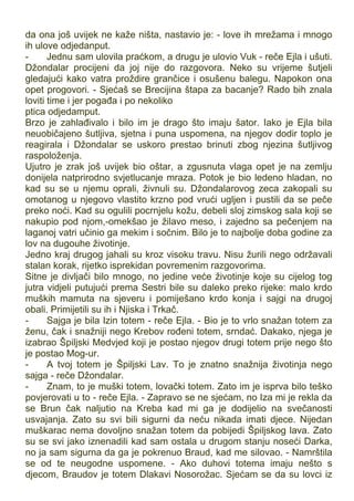 da ona još uvijek ne kaže ništa, nastavio je: - love ih mrežama i mnogo
ih ulove odjedanput.
- Jednu sam ulovila praćkom, a drugu je ulovio Vuk - reče Ejla i ušuti.
Džondalar procijeni da joj nije do razgovora. Neko su vrijeme šutjeli
gledajući kako vatra proždire grančice i osušenu balegu. Napokon ona
opet progovori. - Sjećaš se Brecijina štapa za bacanje? Rado bih znala
loviti time i jer pogađa i po nekoliko
ptica odjedamput.
Brzo je zahlađivalo i bilo im je drago što imaju šator. Iako je Ejla bila
neuobičajeno šutljiva, sjetna i puna uspomena, na njegov dodir toplo je
reagirala i Džondalar se uskoro prestao brinuti zbog njezina šutljivog
raspoloženja.
Ujutro je zrak još uvijek bio oštar, a zgusnuta vlaga opet je na zemlju
donijela natprirodno svjetlucanje mraza. Potok je bio ledeno hladan, no
kad su se u njemu oprali, živnuli su. Džondalarovog zeca zakopali su
omotanog u njegovo vlastito krzno pod vrući ugljen i pustili da se peče
preko noći. Kad su ogulili pocrnjelu kožu, debeli sloj zimskog sala koji se
nakupio pod njom,-omekšao je žilavo meso, i zajedno sa pečenjem na
laganoj vatri učinio ga mekim i sočnim. Bilo je to najbolje doba godine za
lov na dugouhe životinje.
Jedno kraj drugog jahali su kroz visoku travu. Nisu žurili nego održavali
stalan korak, rijetko isprekidan povremenim razgovorima.
Sitne je divljači bilo mnogo, no jedine veće životinje koje su cijelog tog
jutra vidjeli putujući prema Sestri bile su daleko preko rijeke: malo krdo
muških mamuta na sjeveru i pomiješano krdo konja i sajgi na drugoj
obali. Primijetili su ih i Njiska i Trkač.
- Sajga je bila Izin totem - reče Ejla. - Bio je to vrlo snažan totem za
ženu, čak i snažniji nego Krebov rođeni totem, srndać. Dakako, njega je
izabrao Špiljski Medvjed koji je postao njegov drugi totem prije nego što
je postao Mog-ur.
- A tvoj totem je Špiljski Lav. To je znatno snažnija životinja nego
sajga - reče Džondalar.
- Znam, to je muški totem, lovački totem. Zato im je isprva bilo teško
povjerovati u to - reče Ejla. - Zapravo se ne sjećam, no Iza mi je rekla da
se Brun čak naljutio na Kreba kad mi ga je dodijelio na svečanosti
usvajanja. Zato su svi bili sigurni da neću nikada imati djece. Nijedan
muškarac nema dovoljno snažan totem da pobijedi Špiljskog lava. Zato
su se svi jako iznenadili kad sam ostala u drugom stanju noseći Darka,
no ja sam sigurna da ga je pokrenuo Braud, kad me silovao. - Namrštila
se od te neugodne uspomene. - Ako duhovi totema imaju nešto s
djecom, Braudov je totem Dlakavi Nosorožac. Sjećam se da su lovci iz
 