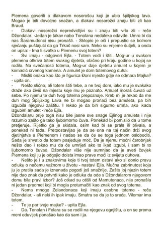 Plemena govorili o dlakavom nosorošcu koji je ubio špiljskog lava.
Mogao je biti dovoljno snažan, a dlakavi nosorožci znaju biti zli kao
Braud.
- Dlakavi nosorožci nepredvidljivi su i znaju biti vrlo zli - reče
Džondalar. -Jedan je takav nabo Tonolana nedaleko odavde. Umro bi da
nas Šaramudonci nisu pronašli. - Sklopio je oči i prepustio se bolnom
sjećanju puštajući da ga Trkač nosi sam. Neko su vrijeme šutjeli, a onda
on upita: - Ima li svatko u Plemenu svoj totem?
- Svi imaju - odgovori Ejla. - Totem vodi i štiti. Mog-ur u svakom
plemenu otkriva totem svakog djeteta, obično pri kraju godine u kojoj se
rodilo. Na svečanosti totema, Mog-ur daje djetetu amulet u kojem je
komadić crvenog kamena. A amulet je dom totemovog duha.
- Misliš onako kao što je figurica Đoni mjesto gdje se odmara Majka?
- upita on.
- Nešto slično, ali totem štiti tebe, a ne tvoj dom, iako mu je svakako
draže ako živiš na mjestu koje mu je poznato. Amulet moraš čuvati uz
sebe. Po njemu te duh tvog totema prepoznaje. Kreb mi je rekao da me
duh mog Špiljskog Lava ne bi mogao pronaći bez amuleta, pa bih
izgubila njegovu zaštitu. I rekao je da bih sigurno umrla, ako ikada
izgubim amulet - reče Ejla.
Džondalaru prije toga nisu bile jasne sve snage Ejlinog amuleta i nije
razumio zašto ga tako ljubomorno čuva. Ponekad bi pomislio da u tome
pretjeruje. Rijetko ga je skidala, osim kad bi se prala ili plivala, a
ponekad ni tada. Pretpostavljao je da se ona na taj način drži svog
djetinjstva s Plemenom i nadao se da će se toga jednom osloboditi.
Sada je shvatio da totem posjeduje moć. Da je njemu moćni čarobnjak
nešto dao i rekao mu da će umrijeti ako to ikad izgubi, i sam bi to
ljubomorno čuvao. Džondalar više nije sumnjao da je sveti čovjek
Plemena koji ju je odgojio doista imao prave moći iz svijeta duhova.
- Nešto je i u znakovima koje ti tvoj totem ostavi ako si donio pravu
odluku o nečemu važnom u životu - nastavi Ejla. Mučna zabrinutost koja
ju je pratila sada je iznenada pogodi još snažnije. Zašto joj njezin totem
nije dao znak da potvrdi kako je odluka da ode s Džondalarom njegovom
domu bila pravi izbor? Još otkad su otišli od Mamutonaca, nije pronašla
ni jedan predmet koji bi mogla protumačiti kao znak od svog totema.
- Nema mnogo Zelandonaca koji imaju osobne toteme - reče
Džondalar, - ali neki ih ipak imaju. Smatra se da je to sreća. Vilomar ima
totem.
- To je par tvoje majke? - upita Ejla.
- Da. Tonolan i Folara su se rodili na njegovu ognjištu, a on se prema
meni oduvijek ponašao kao da sam i ja.
 