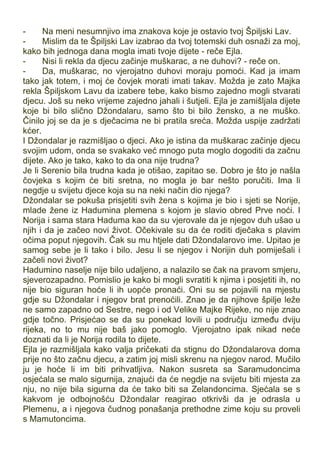 - Na meni nesumnjivo ima znakova koje je ostavio tvoj Špiljski Lav.
- Mislim da te Špiljski Lav izabrao da tvoj totemski duh osnaži za moj,
kako bih jednoga dana mogla imati tvoje dijete - reče Ejla.
- Nisi li rekla da djecu začinje muškarac, a ne duhovi? - reče on.
- Da, muškarac, no vjerojatno duhovi moraju pomoći. Kad ja imam
tako jak totem, i moj će čovjek morati imati takav. Možda je zato Majka
rekla Špiljskom Lavu da izabere tebe, kako bismo zajedno mogli stvarati
djecu. Još su neko vrijeme zajedno jahali i šutjeli. Ejla je zamišljala dijete
koje bi bilo slično Džondalaru, samo što bi bilo žensko, a ne muško.
Činilo joj se da je s dječacima ne bi pratila sreća. Možda uspije zadržati
kćer.
I Džondalar je razmišljao o djeci. Ako je istina da muškarac začinje djecu
svojim udom, onda se svakako već mnogo puta moglo dogoditi da začnu
dijete. Ako je tako, kako to da ona nije trudna?
Je li Serenio bila trudna kada je otišao, zapitao se. Dobro je što je našla
čovjeka s kojim će biti sretna, no mogla je bar nešto poručiti. Ima li
negdje u svijetu djece koja su na neki način dio njega?
Džondalar se pokuša prisjetiti svih žena s kojima je bio i sjeti se Norije,
mlade žene iz Hadumina plemena s kojom je slavio obred Prve noći. I
Norija i sama stara Haduma kao da su vjerovale da je njegov duh ušao u
njih i da je začeo novi život. Očekivale su da će roditi dječaka s plavim
očima poput njegovih. Čak su mu htjele dati Džondalarovo ime. Upitao je
samog sebe je li tako i bilo. Jesu li se njegov i Norijin duh pomiješali i
začeli novi život?
Hadumino naselje nije bilo udaljeno, a nalazilo se čak na pravom smjeru,
sjeverozapadno. Pomislio je kako bi mogli svratiti k njima i posjetiti ih, no
nije bio siguran hoće li ih uopće pronaći. Oni su se pojavili na mjestu
gdje su Džondalar i njegov brat prenoćili. Znao je da njihove špilje leže
ne samo zapadno od Sestre, nego i od Velike Majke Rijeke, no nije znao
gdje točno. Prisjećao se da su ponekad lovili u području između dviju
rijeka, no to mu nije baš jako pomoglo. Vjerojatno ipak nikad neće
doznati da li je Norija rodila to dijete.
Ejla je razmišljala kako valja pričekati da stignu do Džondalarova doma
prije no što začnu djecu, a zatim joj misli skrenu na njegov narod. Mučilo
ju je hoće li im biti prihvatljiva. Nakon susreta sa Saramudoncima
osjećala se malo sigurnija, znajući da će negdje na svijetu biti mjesta za
nju, no nije bila sigurna da će tako biti sa Zelandoncima. Sjećala se s
kakvom je odbojnošću Džondalar reagirao otkrivši da je odrasla u
Plemenu, a i njegova čudnog ponašanja prethodne zime koju su proveli
s Mamutoncima.
 