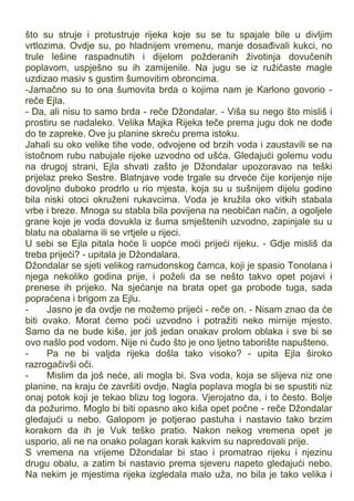 što su struje i protustruje rijeka koje su se tu spajale bile u divljim
vrtlozima. Ovdje su, po hladnijem vremenu, manje dosađivali kukci, no
trule lešine raspadnutih i dijelom požderanih životinja dovučenih
poplavom, uspješno su ih zamijenile. Na jugu se iz ružičaste magle
uzdizao masiv s gustim šumovitim obroncima.
-Jamačno su to ona šumovita brda o kojima nam je Karlono govorio -
reče Ejla.
- Da, ali nisu to samo brda - reče Džondalar. - Viša su nego što misliš i
prostiru se nadaleko. Velika Majka Rijeka teče prema jugu dok ne dođe
do te zapreke. Ove ju planine skreću prema istoku.
Jahali su oko velike tihe vode, odvojene od brzih voda i zaustavili se na
istočnom rubu nabujale rijeke uzvodno od ušća. Gledajući golemu vodu
na drugoj strani, Ejla shvati zašto je Džondalar upozoravao na teški
prijelaz preko Sestre. Blatnjave vode trgale su drveće čije korijenje nije
dovoljno duboko prodrlo u rio mjesta, koja su u sušnijem dijelu godine
bila niski otoci okruženi rukavcima. Voda je kružila oko vitkih stabala
vrbe i breze. Mnoga su stabla bila povijena na neobičan način, a ogoljele
grane koje je voda dovukla iz šuma smještenih uzvodno, zapinjale su u
blatu na obalama ili se vrtjele u rijeci.
U sebi se Ejla pitala hoće li uopće moći prijeći rijeku. - Gdje misliš da
treba prijeći? - upitala je Džondalara.
Džondalar se sjeti velikog ramudonskog čamca, koji je spasio Tonolana i
njega nekoliko godina prije, i poželi da se nešto takvo opet pojavi i
prenese ih prijeko. Na sjećanje na brata opet ga probode tuga, sada
popraćena i brigom za Ejlu.
- Jasno je da ovdje ne možemo prijeći - reče on. - Nisam znao da će
biti ovako. Morat ćemo poći uzvodno i potražiti neko mirnije mjesto.
Samo da ne bude kiše, jer još jedan onakav prolom oblaka i sve bi se
ovo našlo pod vodom. Nije ni čudo što je ono ljetno taborište napušteno.
- Pa ne bi valjda rijeka došla tako visoko? - upita Ejla široko
razrogačivši oči.
- Mislim da još neće, ali mogla bi. Sva voda, koja se slijeva niz one
planine, na kraju će završiti ovdje. Nagla poplava mogla bi se spustiti niz
onaj potok koji je tekao blizu tog logora. Vjerojatno da, i to često. Bolje
da požurimo. Moglo bi biti opasno ako kiša opet počne - reče Džondalar
gledajući u nebo. Galopom je potjerao pastuha i nastavio tako brzim
korakom da ih je Vuk teško pratio. Nakon nekog vremena opet je
usporio, ali ne na onako polagan korak kakvim su napredovali prije.
S vremena na vrijeme Džondalar bi stao i promatrao rijeku i njezinu
drugu obalu, a zatim bi nastavio prema sjeveru napeto gledajući nebo.
Na nekim je mjestima rijeka izgledala malo uža, no bila je tako velika i
 