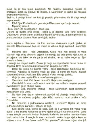 puna da je bilo teško procijeniti. Ne našavši prikladno mjesto za
prelazak, jahali su gotovo do mraka, a Džondalar je tražio da nastave
prema što višem tlu.
Stali su i podigli šator tek kad je postalo premračno da bi dalje mogli
napredovati.
- Ejla! Ejla! Probudi se! - govorio je Džondalar nježno je tresući.
- Moramo krenuti.
- Što? Što? Što se događa? - reče Ejla.
Obično se budila prije njega i sada ju je zbunilo tako rano buđenje.
Odgurnuvši svoje krzno, osjetila je hladni povjetarac, a zatim primijeti da
je ulaz u šator otvoren. Vani se vidjelo jedino
slabo svjetlo u oblacima. Na tom slabom sivkastom svjetlu jedva se
naziralo Džondalarovo lice, no i tako je vidjela da je zabrinut i zadrhtala
je.
- Moramo poći - reče Džondalar. Cijele noći nije gotovo ni malo
spavao. Nije znao objasniti osjećaj da moraju što prije preko rijeke, no taj
je osjećaj bio tako jak da ga je od straha, ne za sebe nego za Ejlu,
stezalo u želucu.
Ustala je ne pitajući zašto. Znala, je da je ne bi probudio da se nešto ne
događa. Brzo se obukla i izvadila stvari za paljenje vatre.
- Bolje da jutros ne palimo vatru - reče Džondalar. Namrštila se i
klimnula. Natočila je hladnu vodu za piće, a suhu su hranu žvakali
spremajući stvari. Na kraju, Ejla potraži Vuka, no nije ga bilo.
- Gdje je Vuk - upita Ejla s razočaranim glasom.
- Vjerojatno lovi. Već će on nas stići. Uvijek nas sustigne.
- Zazviždat ću mu - reče ona i jutarnjim se zrakom propara poznati
zvuk kakvim ga je obično zvala.
- Hajde, Ejla, moramo krenuti - reče Džondalar, opet razdražen
natezanjem oko Vuka.
- Ne idem bez njega - reče ona i zazviždi još glasnije i nestrpljivije.
- Ako ne nađemo prijelaz prije kiše, nećemo moći preko - reče
Džondalar.
- Ne možemo li jednostavno nastaviti uzvodno? Rijeka se mora
jednom smanjiti, zar ne? - pobuni se ona.
- Kad počne kiša, samo će rasti. Čak će i uzvodno biti veća nego
ovdje, a ne znamo kakve će se sve rijeke slijevati niz one planine. Lako
bi nas mogla dohvatiti bujica. Dolando kaže da su velike poplave česte
kad počnu kiše. A mogla bi nas zaustaviti i neka druga rijeka koja se
ulijeva u ovu. A što ćemo onda? Oko planina? Moramo prijeći dok još
 