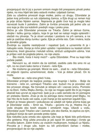 procjenjujući da bi joj s punom ormom moglo biti preopasno plivati preko
rijeke, no nisu htjeli tek tako ostaviti motke i zdjelasti čamac.
Zato su užadima privezali duge motke, jednu uz drugu. Džondalar je
jedan kraj pričvrstio uz rub zdjelastog čamca, a Ejla drugi uz remen koji
je prije držao Njiskin samar. Napravila je glatki čvor koji je mogla lako
razvezati bude li potrebno. Zatim je čvršće privezala još jedno uže uz
ono koje je išlo iza kobilinih prednjih nogu i preko prsa.
Slično je uže Džondalar privezao na Trkača. Zatim je skinuo čizme,
obojke i tešku gornju odjeću, koja bi ga kad se natopi mogla opteretiti i
otežati mu plivanje. Te je stvari umotao i postavio na vrh samara, a na
sebi je zadržao donju tuniku i gaće. Ejla je učinila isto. Čak i mokra, koža
je donekle grijala.
Životinje su osjetile nestrpljivost i napetost ljudi, a uznemirila ih je i
nabujala voda. Konje je mrtvi jelen uplašio i isprekidano su kaskali sitnim
koracima, tresli glavama i kolutali očima, strižući uzdignutim ušima. Vuk
je prišao vodi da pogleda jelena, no nije ulazio.
- Što misliš, hoće li konji moći? - upita Džondalar. Prve su kapi kiše
počele padati.
- Nervozni su, ali mislim da će izdržati, osobito zato što smo mi uz
njih, no ne znam kako ćemo s Vukom - reče Ejla.
- Ne možemo ga prenijeti. Morat će sam... znaš to - reče Džondalar,
ali vidjevši njezinu uznemirenost, doda: - Vuk je dobar plivač. On to
može.
- Nadam se - reče ona grleći Vuka.
Džondalar primijeti da kapljice postaju sve krupnije i češće. - Bolje da
krenemo - reče on, uzimajući Trkačev ular, budući mu je povodac već
bio privezan otraga. Na trenutak je sklopio oči i zazvao sreću. Pomislio
je na Đoni, Veliku Majku Zemlju, no nije se mogao sjetiti što bi joj mogao
obećati kao uzvrat za sigurnost. Ipak ju je u sebi zamolio da im pomogne
pri prelasku Sestre. Znao je da će jednoga dana morati pred Majku, no
nije htio da to bude već sada, a još manje je bio spreman izgubiti Ejlu.
Pastuh je tresao glavom i pokušavao se udaljiti od rijeke prema kojoj ga
je Džondalar vodio. - Smiri se, Trkaču - govorio mu je. Hladna mu je
voda strujala oko bosih stopala i omotanih nogu. Ušavši u vodu,
Džondalar pusti Trkačev ular i zamota uže oko članka, te zapliva za njim,
puštajući konja da sam povede preko rijeke.
Ejla nekoliko puta omota oko zglavka uže koje je Njiski bilo pričvršćeno
oko grebena. Kraj užeta provukla je još ispod tih zamotaja i čvrsto ga
uhvatila šakom. Zatim krenu za visokim muškarcem, hodajući uz Njisku.
Povukla je i drugo uže, kojim su bili pričvršćeni čamac i motke,
provjeravajući da se nije zaplelo.
 