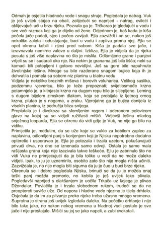 Odmah je osjetila hladnoću vode i snagu struje. Pogledala je natrag. Vuk
je još uvijek stajao na obali, zalijećući se naprijed - natrag, cvileći i
oklijevajući ući u brzu rijeku. Pozvala ga je. Trčkarao je gledajući u vodu i
sve veći razmak koji ga je dijelio od žene. Odjednom je, baš kada je kiša
počela jače padati, sjeo i počeo zavijati. Ejla zazviždi i on se, nakon još
nekoliko zaleta i odustajanja, baci u vodu i zapliva prema njoj. Ejla se
opet okrenu kobili i rijeci pred sobom. Kiša je padala sve jače, i
izravnavala nemirne valove u daljini. Izbliza, Ejla je vidjela da je rijeka
posuta s još više naplavina no što je mislila. Odlomljene grane i panjevi
vrtjeli su se i sudarali oko nje. Na nekim je granama još bilo lišća; neki su
komadi bili potopljeni i gotovo nevidljivi. Još su gore bile napuhnute
životinjske lešine. Mnoge su bile razderane snagom bujice koja ih je
dohvatila i pomela sa sobom niz planinu u blatnu vodu.
Vidjela je nekoliko brezinih miševa i borovih voluharica. Velikog suslika,
podzemnu vjevericu, bilo je teže prepoznati; svijetlosmeđe krzno
potamnjelo je, a kitnjasto krzno na dugom repu bilo je slijepljeno. Leming
s dugom bijelom zimskom dlakom, koja se probijala iz ljetnog crnog
krzna, plutao je s nogama, u zraku. Vjerojatno ga je bujica donijela iz
visokih planina, iz područja blizu snijega.
Proplutala je i divokoza sa slomljenim rogom i oderanom polovicom
glave na kojoj su se vidjeli ružičasti mišići. Vidjevši lešinu mladog
snježnog leoparda, Ejla se okrenu da vidi gdje je Vuk, no nije ga bilo na
vidiku.
Primijetila je, međutim, da se uže koje se vuklo za kobilom zapleo za
naplavinu, odlomljeni panj s korijenjem koji je Njisku nepotrebno dodatno
opteretio i usporavao je. Ejla je potezala i trzala uzetom, pokušavajući
privući drva, no ono se iznenada samo odvoji. Ostala je samo mala
rašljasta grana koja nije izazivala takve teškoće. Ejlu je zabrinulo što ne
vidi Vuka ne primjećujući da je bila toliko u vodi da ne može daleko
vidjeti. Ipak, to ju je uznemirilo, osobito zato što nije mogla ništa učiniti.
Zazviždala je, no nije mogla biti sigurna da ju je čuo u buci brze rijeke.
Okrenula se i dobro pogledala Njisku, brinući se da ju je možda onaj
teški panj možda premorio, no kobila je još uvijek lako plivala.
Pogledavši naprijed s olakšanjem je uočila Trkača uz kojega je plivao
Džondalar. Povlačila je i trzala slobodnom rukom, trudeći se da ne
preoptereti suviše uže. Od napora i hladne vode njezino je tijelo drhtalo.
Osjećala je da im za plivanje preko rijeke treba užasno mnogo vremena.
Suprotna je strana još uvijek izgledala daleko. Na početku drhtanje i nije
bilo tako jako, no nakon nekog vremena u hladnoj vodi postalo je sve
jače i nije prestajalo. Mišići su joj se jako napeli, a zubi cvokotali.
 