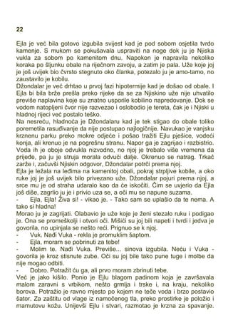 22
Ejla je već bila gotovo izgubila svijest kad je pod sobom osjetila tvrdo
kamenje. S mukom se pokušavala uspraviti na noge dok ju je Njiska
vukla za sobom po kamenitom dnu. Napokon je napravila nekoliko
koraka po šljunku obale na riječnom zavoju, a zatim je pala. Uže koje joj
je još uvijek bio čvrsto stegnuto oko članka, potezalo ju je amo-tamo, no
zaustavilo je kobilu.
Džondalar je već drhtao u prvoj fazi hipotermije kad je došao od obale. I
Ejla bi bila brže prešla preko rijeke da se za Njiskino uže nije uhvatilo
previše naplavina koje su znatno usporile kobilino napredovanje. Dok se
vodom natopljeni čvor nije razvezao i oslobodio je tereta, čak je i Njiski u
hladnoj rijeci već postalo teško.
Na nesreću, hladnoća je Džondalaru kad je tek stigao do obale toliko
poremetila rasuđivanje da nije postupao najlogičnije. Navukao je vanjsku
krznenu parku preko mokre odjeće i pošao tražiti Ejlu pješice, vodeći
konja, ali krenuo je na pogrešnu stranu. Napor ga je zagrijao i razbistrio.
Voda ih je oboje odvukla nizvodno, no njoj je trebalo više vremena da
prijeđe, pa ju je struja morala odvući dalje. Okrenuo se natrag. Trkač
zarže i, začuvši Njiskin odgovor, Džondalar potrči prema njoj.
Ejla je ležala na leđima na kamenitoj obali, pokraj strpljive kobile, a oko
ruke joj je još uvijek bilo privezano uže. Džondalar pojuri prema njoj, a
srce mu je od straha udaralo kao da će iskočiti. Čim se uvjerio da Ejla
još diše, zagrlio ju je i privio uza se, a oči mu se napune suzama.
- Ejla, Ejla! Živa si! - vikao je. - Tako sam se uplašio da te nema. A
tako si hladna!
Morao ju je zagrijati. Olabavio je uže koje je ženi stezalo ruku i podigao
je. Ona se promeškolji i otvori oči. Mišići su joj bili napeti i tvrdi i jedva je
govorila, no upinjala se nešto reći. Prignuo se k njoj.
- Vuk. Nađi Vuka - rekla je promuklim šaptom.
- Ejla, moram se pobrinuti za tebe!
- Molim te. Nađi Vuka. Previše... sinova izgubila. Neću i Vuka -
govorila je kroz stisnute zube. Oči su joj bile tako pune tuge i molbe da
nije mogao odbiti.
- Dobro. Potražit ću ga, ali prvo moram zbrinuti tebe.
Već je jako kišilo. Ponio je Ejlu blagom padinom koja je završavala
malom zaravni s vrbikom, nešto grmlja i trske i, na kraju, nekoliko
borova. Potražio je ravno mjesto po kojem ne teče voda i brzo postavio
šator. Za zaštitu od vlage iz namočenog tla, preko prostirke je položio i
mamutovu kožu. Unijevši Ejlu i stvari, razmotao je krzna za spavanje.
 