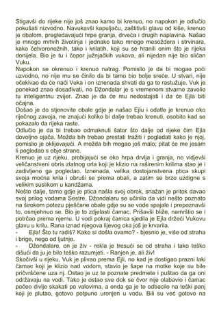 Stigavši do rijeke nije još znao kamo bi krenuo, no napokon je odlučio
pokušati nizvodno. Navukavši kapuljaču, zaštitivši glavu od kiše, krenuo
je obalom, pregledavajući hrpe granja, drveća i drugih naplavina. Našao
je mnogo mrtvih životinja i jednako tako mnogo mesoždera i strvinara,
kako četvoronožnih, tako i krilatih, koji su se hranili onim što je rijeka
donijela. Bio je tu i čopor južnjačkih vukova, ali nijedan nije bio sličan
Vuku.
Napokon se okrenuo i krenuo natrag. Pomislio je da bi mogao poći
uzvodno, no nije mu se činilo da bi tamo bio bolje sreće. U stvari, nije
očekivao da će naći Vuka i on iznenada shvati da ga to rastužuje. Vuk je
ponekad znao dosađivati, no Džondalar je s vremenom stvarno zavolio
tu inteligentnu zvijer. Znao je da će mu nedostajati i da će Ejla biti
očajna.
Došao je do stjenovite obale gdje je našao Ejlu i odatle je krenuo oko
riječnog zavoja, ne znajući koliko bi dalje trebao krenuti, osobito kad se
pokazalo da rijeka raste.
Odlučio je da bi trebao odmaknuti šator što dalje od rijeke čim Ejla
dovoljno ojača. Možda bih trebao prestati tražiti i pogledati kako je njoj,
pomislio je oklijevajući. A možda bih mogao još malo; pitat će me jesam
li pogledao s obje strane.
Krenuo je uz rijeku, probijajući se oko hrpa drvlja i granja, no vidjevši
veličanstveni obris zlatnog orla koji je klizio na raširenim krilima stao je i
zadivljeno ga pogledao. Iznenada, velika dostojanstvena ptica skupi
svoja moćna krila i obruši se prema obali, a zatim se brzo uzdigne s
velikim suslikom u kandžama.
Nešto dalje, tamo gdje je ptica našla svoj obrok, snažan je pritok davao
svoj prilog vodama Sestre. Džondalaru se učinilo da vidi nešto poznato
na širokom potezu pješčane obale gdje su se vode spajale i prepoznavši
to, osmjehnuo se. Bio je to zdjelasti čamac. Prišavši bliže, namrštio se i
potrčao prema njemu. U vodi pokraj čamca sjedila je Ejla držeći Vukovu
glavu u krilu. Rana iznad njegova lijevog oka još je krvarila.
- Ejla! Što tu radiš? Kako si došla ovamo? - bjesnio je, više od straha
i brige, nego od ljutnje.
- Džondalare, on je živ - rekla je tresući se od straha i tako teško
dišući da ju je bilo teško razumjeti. - Ranjen je, ali živ!
Skočivši u rijeku, Vuk je plivao prema Ejli, no kad je dostigao prazni laki
čamac koji je klizio nad vodom, stavio je šape na motke koje su bile
pričvršćene uza nj. Ostao je uz te poznate predmete i puštao da ga oni
održavaju na vodi. Tako je ostao sve dok se čvor nije olabavio i čamac
počeo divlje skakati po valovima, a onda ga je to odbacilo na teški panj
koji je plutao, gotovo potpuno uronjen u vodu. Bili su već gotovo na
 