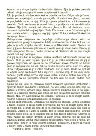 krznom, a s druge toplim muškarčevim tijelom, Ejla je polako prestala
drhtati i oboje su popustili svojoj iscrpljenosti i zaspali.
Ejlu je probudio vlažan jezik koji je osjetila na licu. Odgurnula je Vuka,
sretno se osmjehujući, a onda ga zagrlila. Uhvativši mu glavu, pozorno
je pregledala ranu na njoj. Kiša je oprala prljavštinu, a i krvarenje je
prestalo. Činilo se da mu je zasad dobro, a poslije će mu već dati neke
lijekove. Nije toliko oslabio od udarca u glavu, koliko od hladnoće, pa su
mu san i toplina bili najbolji lijek. Tada Ejla shvati da je Džondalar grli u
snu i ostala je tako, u njegovu zagrljaju i grleći Vuka, i slušajući kako kiša
bubnja po šatoru.
Malo-pomalo prisjećala se događaja prethodnoga dana: kako se
probijala kroz grmlje i naplavine, lutala obalom tražeći Vuka; boli na ruci
gdje ju je uže prejako stezalo; kako ju je Džondalar nosio. Sjetivši se
kako joj je on blizu osmjehnula se i sjetila kako je dizao šator. Bilo joj je
malo neugodno što mu, onako ukočena od hladnoće da se nije mogla
pomaknuti, nije pomogla.
Vuk joj se izvukao iz zagrljaja i izišao, njuškom odmaknuvši preklop na
šatoru. Čula je kako Njiska njišti i to ju je toliko obradovalo da joj je
gotovo odgovorila, no sjetila se da Džondalar spava. Počela se brinuti
kako je konjima vani na kiši. Bili su navikli na suhu klimu, a ne ovu vlagu
i kišu. Odgovarala im je i velika hladnoća, ako je suho. Onda se sjeti da
je vidjela konje pa ih mora biti i koji žive u ovome kraju te da konji imaju
debelo i gusto donje krzno koje čuva toplinu i kad je mokro. Na kraju je
zaključila da će vjerojatno izdržati na kiši ako ne bude padala bez
prestanka.
Sjetila se da, iako se radovala dugim kišovitim sjevernim proljećima i
njihovim toplim rosuljama i kišicama, ne voli teške jesenje kiše koje su
padale u ovome južnom kraju. Špilja Brunova plemena bila je na jugu i
često je u proljeće prilično jako kišilo, no nije se sjećala ovakvih proloma
oblaka. Nisu svi južni krajevi bili jednaki. Pomislila je da bi mogla ustati,
no prije nego što je to pokušala opet je zaspala.
Kad se opet probudila, Džondalar se pokraj nje okretao. Ležeći umotana
u krzna, osjetila je da se nešto promijenilo, no nije se mogla sjetiti što bi
to moglo biti, a onda joj sine da je to zapravo nestao zvuk kiše koja je
prestala. Ustala je i izišla iz šatora. Bilo je kasno poslijepodne i znatno
svježije nego prije, pa je požalila što se nije toplije odjenula. Obavila je
malu nuždu za jednim grmom, a zatim prišla konjima koji su pasli na
travnjaku pokraj vrbika kroz kojeg je tekao potok. Vuk je bio s njima. Svi
su joj prišli i ona ih je neko vrijeme češkala i pričala im, a zatim se vratila
u šator i legla u krzna pokraj usnulog muškarca.
- Hladna si, ženo! - reče on.
 