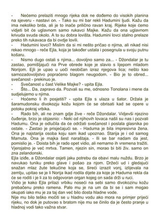 - Nećemo prelaziti mnogo rijeka dok ne dođemo do visokih planina
na sjeveru - nastavi on. - Tako su mi bar rekli Hadumini ljudi. Kažu da
ima nekoliko brda, ali je to inače prilično ravan kraj. Rijeke koje ćemo
vidjeti bit će uglavnom samo rukavci Majke. Kažu da ona uglavnom
krivuda svuda okolo. A to su dobra lovišta. Hadumini lovci stalno prelaze
preko tih rukavaca da bi ovdje lovili.
- Hadumini lovci? Mislim da si mi nešto pričao o njima, ali nikad nisi
rekao mnogo - reče Ejla, koja je također ustala i posegnula u svoju putnu
košaru.
- Nismo dugo ostali s njima... dovoljno samo za... - Džondalar je tu
zastao, pomišljajući na Prve obrede koje je slavio s lijepom mladom
Norijom. Ejli je upao u uoči neobičan izraz njegova lica; nešto kao
samozadovoljstvo popraćeno blagom neugodom. - Bio je to obred...
svečanost - prekinuo je.
- Svečanost u čast Velike Majke? - upita Ejla.
- Što... Da, zapravo da. Pozvali su me, odnosno Tonolana i mene da
sudjelujemo u njima.
- Hoćemo li ih posjetiti? - upita Ejla s ulaza u šator. Držala je
šaramudonsku divokozju kožu kojom će se obrisati kad se opere u
potoku pokraj vrbika.
- Rado bih, ali ne znam gdje žive - reče Džondalar. Vidjevši njezino
čuđenje, brzo je objasnio: - Neki od njihovih lovaca našli su nas i pozvali
Hadumu. Ona je odlučila da će održati svečanost i poslala glasnika po
ostale. - Zastao je prisjećajući se. - Haduma je bila impresivna žena.
Ona je najstarija osoba koju sam ikad upoznao. Starija je i od samog
Mamuta. Ona je majka šest naraštaja. - Ili se bar nadam da jest,
pomislio je. - Doista bih je rado opet vidio, ali nemamo ih vremena tražiti.
Vjerojatno je već mrtva. Tamen, njezin sin, morao bi biti živ. samo on
zna zelandonski.
Ejla iziđe, a Džondalar osjeti jaku potrebu da obavi malu nuždu. Brzo je
navukao tuniku preko glave i pošao za njom. Držeći ud i gledajući
snažan mlaz žute tekućine koja se, šireći izrazit vonj, izlijevala na
zemlju, upitao se je li Norija ikad rodila dijete za koje je Haduma rekla da
će se roditi i je li za to odgovoran organ kojeg on sada drži u ruci.
Vidio je kako Ejla prilazi vrbiku noseći na sebi samo divokozinu kožu
prebačenu preko ramena. Palo mu je na um da bi se i sam mogao
okupati iako mu je za taj dan već bilo dosta hladne vode.
Nije mu bilo teško močiti se u hladnu vodu ako mora na primjer prijeći
rijeku, no dok je putovao s bratom nije mu se činilo da je često pranje u
hladnoj vodi tako važna stvar.
 
