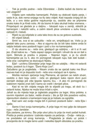 - Tek je prošlo podne - reče Džondalar. - Zašto kažeš da bismo se
već ulogorili?
- Vidjela sam nekoliko kamenjarki. Počele su dobivati bijelo perje, i
sada ih je, dok nema snijega na tlu lako vidjeti. Kad napada snijeg bit će
teže, a u ovo doba godine najukusnije su, osobito ako se pripreme
onako kako ih je Kreb volio. Ali da bismo ih tako skuhali treba vremena. -
Prisjećajući se gledala je u daljinu. - Iskopaš rupu u zemlji, obložiš je
kamenjem i naložiš vatru, a zatim staviš ptice umotane u suhu travu,
zatrpaš ih i čekaš.
- Riječi su joj izlijetale iz usta tako brzo da su se gotovo sustizale.
- Ali vrijedi čekati.
- Smiri se, sva si se uzbudila - reče on, smješkajući se. Volio ju je
gledati tako punu zanosa. - Ako si sigurna da će biti tako dobre onda bi
valjda trebalo rano postaviti logor i poći u lov na kamenjarke.
- O da ukusne su - reče ona, gledajući ga ozbiljno, - ali ti si ih već
jeo. Znaš kakve su. - Tada zapazi njegov osmijeh i shvati da se on šali s
njom. Skinula je praćku s pojasa. - Napravi logor, a ja ću uloviti
kamenjarke pa ću ti, ako mi pomogneš iskopati rupu čak dati kušati -
reče ona i osmjehne se dozivajući Njisku.
- Ejla! - uzviknu Džondalar prije nego što se udaljila. - Ako mi ostaviš
kolac, postavit ću ti logor, "Ženo Koja Lovi".
Začuđeno ga je pogledala. - Nisam znala da se sjećaš kako me Brun
nazvao kad mi je dopustio loviti - reče ona vraćajući se k njemu.
- Možda nemam sjećanja tvog Plemena, ali sjećam se nekih stvari,
osobito o ženi koju volim - reče on gledajući kako njezin divni puni
osmijeh dodaje još više ljepote njezinu licu. - A ako mi pomogneš da
izaberem mjesto znat ćeš i kamo se vratiti i donijeti ptice.
- Kad te ne bih vidjela mogla bih te slijediti po tragu, ali doći ću i
ostaviti kolac. Njiska ne može brzo trčati s njim.
Jahali su do mjesta koje je izgledalo pogodno za logor, blizu potoka, s
ravnim mjestom za šator, nešto drveća i, što je Ejli bilo posebno važno,
stjenovitom obalom s kamenjem koje joj je trebalo za ognjište.
- Kad sam već ovdje mogla bih ti pomoći postaviti šator - reče Ejla i
sjaše.
- Samo ti lovi svoju kamenjarku. A prije toga mi reci gdje da iskopam
rupu - reče Jandalar.
Ejla zastane, pa kimnu. Što prije ulovi pticu to prije će moći početi kuhati.
Prešla je preko prostora i izabrala mjesto za pečenje. - Ovdje - rekla je, -
ne predaleko od onog kamenja. - Pregledala je obalu uz potok i
procijenila da bi mogla tamo uzeti i nekoliko lijepih oblutaka za praćku.
 
