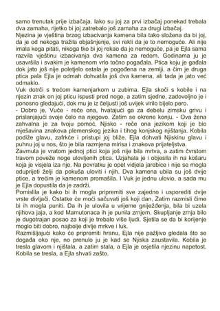 samo trenutak prije izbačaja. Iako su joj za prvi izbačaj ponekad trebala
dva zamaha, rijetko bi joj zatrebalo još zamaha za drugi izbačaj.
Njezina je vještina brzog izbacivanja kamena bila tako složena da bi joj,
da je od nekoga tražila objašnjenje, svi rekli da je to nemoguće. Ali nije
imala koga pitati, nikoga tko bi joj rekao da je nemoguće, pa je Ejla sama
razvila vještinu izbacivanja dva kamena za redom. Godinama ju je
usavršila i svakim je kamenom vrlo točno pogađala. Ptica koju je gađala
dok jato još nije poletjelo ostala je pogođena na zemlji, a čim je druga
ptica pala Ejla je odmah dohvatila još dva kamena, ali tada je jato već
odmaklo.
Vuk dotrči s trećom kamenjarkom u zubima. Ejla skoči s kobile i na
njezin znak on joj pticu ispusti pred noge, a zatim sjedne, zadovoljno je i
ponosno gledajući, dok mu je iz čeljusti još uvijek virilo bijelo pero.
- Dobro je, Vuče - reče ona, hvatajući ga za debelu zimsku grivu i
prislanjajući svoje čelo na njegovo. Zatim se okrene konju. - Ova žena
zahvalna je za tvoju pomoć, Njisko - reče ona jezikom koji je bio
mješavina znakova plemenskog jezika i tihog konjskog njištanja. Kobila
podiže glavu, zafrkće i pristupi joj bliže. Ejla dohvati Njiskinu glavu i
puhnu joj u nos, što je bila razmjena mirisa i znakova prijateljstva.
Zavrnula je vratom jednoj ptici koja još nije bila mrtva, a zatim čvrstom
travom poveže noge ulovljenih ptica. Uzjahala je i objesila ih na košaru
koja je visjela iza nje. Na povratku je opet vidjela jarebice i nije se mogla
oduprijeti želji da pokuša uloviti i njih. Dva kamena ubila su još dvije
ptice, a trećim je kamenom promašila. I Vuk je jednu ulovio, a sada mu
je Ejla dopustila da je zadrži.
Pomislila je kako bi ih mogla pripremiti sve zajedno i usporediti dvije
vrste divljači. Ostatke će moći sačuvati još koji dan. Zatim razmisli čime
bi ih mogla puniti. Da ih je ulovila u vrijeme gniježđenja, bila bi uzela
njihova jaja, a kod Mamutonaca ih je punila zrnjem. Skupljanje zrnja bilo
je dugotrajan posao za koji je trebalo više ljudi. Sjetila se da bi korijenje
moglo biti dobro, najbolje divlje mrkve i luk.
Razmišljajući kako će pripremiti hranu, Ejla nije pažljivo gledala što se
događa oko nje, no prenulo ju je kad se Njiska zaustavila. Kobila je
tresla glavom i njištala, a zatim stala, a Ejla je osjetila njezinu napetost.
Kobila se tresla, a Ejla shvati zašto.
 