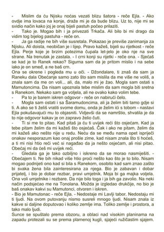 - Mislim da ću Njisku noćas vezati blizu šatora - reče Ejla. - Ako
ovdje ima lovaca na konje, draže mi je da bude blizu. Uz to, nije mi se
svidio način kako joj je onaj bijeli pastuh počeo prilaziti.
- Tako je. Mogao bih i ja privezati Trkača. Ali bilo bi mi drago da
vidim tog bijelog pastuha - reče on.
- Ja ga radije ne bih više susretala. Pokazao je previše zanimanja za
Njisku. Ali doista, neobičan je i lijep. Pravo kažeš, bijeli su rijetkost - reče
Ejla. Perje koje je brzim potezima čupala let-jelo je oko nje na sve
strane. Na trenutak je zastala. - I crni konji su rijetki - reče ona. - Sjećaš
se kad je to Ranek rekao? Sigurna sam da je pritom mislio i na sebe
iako je on smeđ, a ne baš crn.
Ona se okrene i pogleda mu u oči. - Džondalare, ti znaš da sam ja
Raneku dala Obećanje samo zato što sam mislila da me više ne voliš, a
znala sam da me on voli... ali, da, malo mi je žao. Mogla sam ostati s
Mamutoncima. Da nisam upoznala tebe mislim da sam mogla biti sretna
s Ranekom. Nekako sam ga voljela, ali ne ovako kako volim tebe.
- Pa to je barem iskren odgovor - reče on nabirući čelo.
- Mogla sam ostati i sa Šaramudoncima, ali ja želim biti tamo gdje si
ti. A ako se ti želiš vratiti svome domu, onda je želim ići s tobom - nastavi
Ejla pokušavajući mu to objasniti. Vidjevši da se namrštio, shvatila je da
to nije odgovor kakav je on zapravo želio čuti.
- Ti si me to pitao. Kad pitaš ja ću ti uvijek reći što osjećam. Kad ja
tebe pitam želim da mi kažeš što osjećaš. Čak i ako ne pitam, želim da
mi kažeš ako nešto nije u redu. Neću da se među nama opet ispriječi
onakav nesporazum kao onaj prošle zime, kad nisam znala što ti hoćeš,
a ti mi nisi htio reći već si nagađao da ja nešto osjećam, ali nisi pitao.
Obećaj mi da ćeš mi uvijek reći.
- Gledala ga je tako ozbiljno i iskreno da se morao nasmiješiti. -
Obećajem ti. Ne bih nikad više htio proći nešto kao što je to bilo. Nisam
mogao podnijeti ono kad si bila s Ranekom, osobito kad sam znao zašto
bi svaka žena bila zainteresirana za njega. Bio je zabavan i dobar
prijatelj, i bio je dobar rezbar, pravi umjetnik. Moja bi ga majka voljela.
Ona voli umjetnike i rezbare. Da nije bilo toga i ja bih ga zavolio. Na neki
način podsjećao me na Tonolana. Možda je izgledao drukčije, no bio je
baš onakav kakvi su Mamutonci, otvoren i iskren.
- Bio je Mamutonac - reče Ejla. - Nedostaje mi Lavlji tabor. Nedostaju mi
ti ljudi. Na ovom putovanju nismo susreli mnogo ljudi. Nisam znala iz
kakve si daljine doputovao i koliko zemlje ima. Toliko zemlje i prostora, a
tako malo ljudi.
Sunce se spuštalo prema obzoru, a oblaci nad visokim planinama na
zapadu protezali su se prema plamenoj kugli, sjajeći ružičastim sjajem.
 