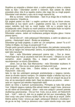 Svjetlina se smjestila u blistavi okvir, a zatim pretopila u tamu u vrijeme
kada su Ejla i Džondalar završili s večerom. Ejla ustade da odloži
preostale ptice; bila ih je ispekla znatno više nego što su mogli pojesti.
Džondalar vrati oblutke u vatru da bi mogli napraviti čaj.
- Bile su izvrsne - reče Džondalar. - Sad mi je drago što si tražila da
rano stanemo. Vrijedilo je.
Ejli pogled padne na otok i s naglim uzvikom oči joj se širom otvore.
Džondalar je čuo njezin uzvik i pogledao prema njoj. Iz sumraka se
pojavi nekoliko ljudi koji su nosili koplja. Ušli su u prostor koji je
osvjetljavala vatra. Dvojica su nosili plastove od konjske kože na kojima
je još uvijek bila sušena glava koju su nosili kao kacigu.
Džondalar ustane. Jedan od muškaraca podigne konjsku glavu i krene
prema njemu.
- Zel-an-don-cii! - reče pokazujući Džondalara, a zatim se pljesnu po
prsima. - Hadumajci! Jeren! - Široko se smješkao.
Džondalar ga bolje pogleda, a zatim se i on osmjehne. -Jeren! To si ti?
Velike mi Majke, ne mogu to povjerovati! Ti si!
Čovjek poče govoriti jezikom koji je Džondalaru bio jednako nerazumljiv
kao što je njegov bio nerazumljiv Jerenu, no prijateljske osmijehe bilo je
ipak lako razumjeti.
- Ejla! - reče Džondalar pokazujući prema njoj. - Ovo je Jeren,
Hadumajac koji nas je zaustavio kad smo išli ovamo. - Obojica su se još
osmjehivi. Jeren pogleda Ejlu, a njegov osmijeh poprimi ton
razumijevanja i on kimnu Džondalaru.
- Jeren, ovo je Ejla, Ejla Mamutonka - reče Džondalar službeno ih
upoznavajući. - Ejla ovo je Jeren jedan od Haduminih ljudi.
Ejla pruži obje svoje ruke. - Dobro došao u naš logor Jerene od
Haduminih - reče ona.
Iako to nije bio uobičajeni postupak predstavljanja u njegovu narodu,
Jeren je shvatio njezinu namjeru. On zatakne koplje u tobolac koji mu je
visio na leđima i prihvati njezine ruke. - Ejla - reče on znajući da joj je to
ime, ali ne razumjevši ostale riječi. Opet se pljesnuo po prsima. - Jeren -
reče on i izgovori još nekoliko nepoznatih riječi.
Zatim se tržne s čudnom sumnjičavošću. Primijetio je kako Ejli prilazi
Vuk. Vidjevši njegovu reakciju Ejla odmah klekne i zagrli Vuka. Jerenove
se oči rašire od iznenađenja. -Jeren - reče ona ustajući i praveći pokrete
službenog upoznavanja. - Ovo je Vuk. Vuče, ovo je Jeren, od Haduminih
ljudi. - Vuk? - reče on, dok mu je pogled još bio pun iznenađenja. Ejla
stavi svoju ruku pred Vukovu njušku kao da mu daje da je onjuši. Zatim
klekne pokraj Vuka i iznova ga zagrli, pokazujući bliskost s životinjom i
da ga se ne boji. Uzela je Jerenovu ruku i zatim stavila svoju ruku opet
 