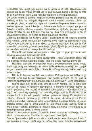 Džondalar nisu mogli biti sigurni da su gosti to shvatili. Džondalar čak
pomisli da bi oni mogli shvatiti da je ona dozvala konje i dovela ih zato
da bi ih oni mogli loviti. Zato reče Ejli da bi im to morala pokazati.
On izvadi koplje iz šatora i napravi nekoliko pokreta kao da će probosti
Trkača, a Ejla se ispriječi dignuvši ruke i tresući glavom. Jeren se
počeše po glavi, a ostali su izgledali zbunjeno. Napokon Jeren potvrdno
mahne glavom, izvadi koplje iz tobolca na leđima usmjeri ga prema
Trkaču, a zatim zabode u zemlju. Džondalar se sjeti da nije sigurno je li
Jeren shvatio da mu Ejla želi reći da ne ubija ova dva konja ili da ne
ubija nikakve konje, ali nešto od toga sigurno je shvatio.
Gosti su prespavali uz njihovu vatru i ustali čim se na obzoru pojavilo
prvo svjetlo. Jeren izgovori Ejli nekoliko riječi kojih se Džondalar slabo
sjećao kao zahvale za hranu. Gost se osmjehnuo ženi kad ga je Vuk
ponjušio i pustio da ga opet potapša po glavi. Ejla ih je pokušala pozvati
na doručak, no oni se brzo pokupiše i odoše.
- Šteta što ne znam njihov jezik - reče Ejla. - Lijepo je što su nas
posjetili, ali nismo mogli razgovarati.
- Da i meni je žao što nismo razgovarali - reče Džondalar žaleći što
nije doznao je li Norija rodila dijete i ima li to dijete njegove plave oči.
- Različita plemena Plemenskih ljudi u svakodnevnom jeziku imaju
riječi koje drugi ne razumiju, ali nijemi jezik znakova razumiju svi. Uvijek
mogu komunicirati - reče Ejla. - Šteta što i Drugi nemaju takav jezik koji
svi razumiju.
- Bilo bi to korisno osobito na ovakvim Putovanjima, ali teško mi je
zamisliti jezik koji bi svi razumjeli. Zar doista vjeruješ da se ljudi iz
Plemena sporazumijevaju jednakim jezikom znakova? - upita Džondalar.
- Nije to jezik koji bi oni učili. Oni se s njim rađaju. Taj je jezik tako
star da se nalazi u njihovim sjećanjima, a njihovo sjećanje dopire do
samih početaka. Ne možeš ni zamisliti kako daleko - reče Ejla. Ona se
naježi od strašnog sjećanja na one događaje kad je Kreb, da bi joj
spasio život protiv svih pravila, došao i poveo je natrag. Po nepisanom
zakonu plemena morao ju je ostaviti da umre. A sada je za Pleme
ionako bila mrtva. Sjetila se kako je to ironična situacija. Kad ju je Braud
prokleo smrću, nije to smio učiniti jer nije imao dobar razlog. Kreb je
imao dobar razlog: prekršila je najveći tabu plemena i vjerojatno ju je
trebao prepustiti smrti, a nije to učinio.
Počeli su raspremati logor i spremati šator, krzna za spavanje, suđe,
užad i ostalu opremu. Radili su to uvježbano i bez riječi.
Dok je Ejla punila mješine s vodom, vratili su se Jeren i njegovi lovci. S
osmijesima i mnogo riječi koje su očito bile pune duboke zahvalnosti
 