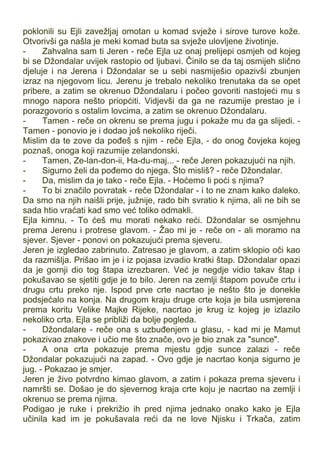 poklonili su Ejli zavežljaj omotan u komad svježe i sirove turove kože.
Otvorivši ga našla je meki komad buta sa svježe ulovljene životinje.
- Zahvalna sam ti Jeren - reče Ejla uz onaj prelijepi osmjeh od kojeg
bi se Džondalar uvijek rastopio od ljubavi. Činilo se da taj osmijeh slično
djeluje i na Jerena i Džondalar se u sebi nasmiješio opazivši zbunjen
izraz na njegovom licu. Jerenu je trebalo nekoliko trenutaka da se opet
pribere, a zatim se okrenuo Džondalaru i počeo govoriti nastojeći mu s
mnogo napora nešto priopćiti. Vidjevši da ga ne razumije prestao je i
porazgovorio s ostalim lovcima, a zatim se okrenuo Džondalaru.
- Tamen - reče on okrenu se prema jugu i pokaže mu da ga slijedi. -
Tamen - ponovio je i dodao još nekoliko riječi.
Mislim da te zove da pođeš s njim - reče Ejla, - do onog čovjeka kojeg
poznaš, onoga koji razumije zelandonski.
- Tamen, Ze-lan-don-ii, Ha-du-maj... - reče Jeren pokazujući na njih.
- Sigurno želi da pođemo do njega. Što misliš? - reče Džondalar.
- Da, mislim da je tako - reče Ejla. - Hoćemo li poći s njima?
- To bi značilo povratak - reče Džondalar - i to ne znam kako daleko.
Da smo na njih naišli prije, južnije, rado bih svratio k njima, ali ne bih se
sada htio vraćati kad smo već toliko odmakli.
Ejla kimnu. - To ćeš mu morati nekako reći. Džondalar se osmjehnu
prema Jerenu i protrese glavom. - Žao mi je - reče on - ali moramo na
sjever. Sjever - ponovi on pokazujući prema sjeveru.
Jeren je izgledao zabrinuto. Zatresao je glavom, a zatim sklopio oči kao
da razmišlja. Prišao im je i iz pojasa izvadio kratki štap. Džondalar opazi
da je gornji dio tog štapa izrezbaren. Već je negdje vidio takav štap i
pokušavao se sjetiti gdje je to bilo. Jeren na zemlji štapom povuče crtu i
drugu crtu preko nje. Ispod prve crte nacrtao je nešto što je donekle
podsjećalo na konja. Na drugom kraju druge crte koja je bila usmjerena
prema koritu Velike Majke Rijeke, nacrtao je krug iz kojeg je izlazilo
nekoliko crta. Ejla se približi da bolje pogleda.
- Džondalare - reče ona s uzbuđenjem u glasu, - kad mi je Mamut
pokazivao znakove i učio me što znače, ovo je bio znak za "sunce".
- A ona crta pokazuje prema mjestu gdje sunce zalazi - reče
Džondalar pokazujući na zapad. - Ovo gdje je nacrtao konja sigurno je
jug. - Pokazao je smjer.
Jeren je živo potvrdno kimao glavom, a zatim i pokaza prema sjeveru i
namršti se. Došao je do sjevernog kraja crte koju je nacrtao na zemlji i
okrenuo se prema njima.
Podigao je ruke i prekrižio ih pred njima jednako onako kako je Ejla
učinila kad im je pokušavala reći da ne love Njisku i Trkača, zatim
 
