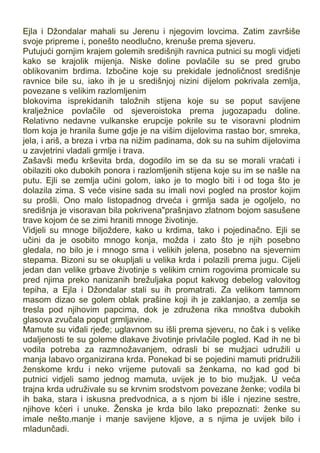 Ejla i Džondalar mahali su Jerenu i njegovim lovcima. Zatim završiše
svoje pripreme i, ponešto neodlučno, krenuše prema sjeveru.
Putujući gornjim krajem golemih središnjih ravnica putnici su mogli vidjeti
kako se krajolik mijenja. Niske doline povlačile su se pred grubo
oblikovanim brdima. Izbočine koje su prekidale jednoličnost središnje
ravnice bile su, iako ih je u središnjoj nizini dijelom pokrivala zemlja,
povezane s velikim razlomljenim
blokovima isprekidanih taložnih stijena koje su se poput savijene
kralježnice povlačile od sjeveroistoka prema jugozapadu doline.
Relativno nedavne vulkanske erupcije pokrile su te visoravni plodnim
tlom koja je hranila šume gdje je na višim dijelovima rastao bor, smreka,
jela, i ariš, a breza i vrba na nižim padinama, dok su na suhim dijelovima
u zavjetrini vladali grmlje i trava.
Zašavši među krševita brda, dogodilo im se da su se morali vraćati i
obilaziti oko dubokih ponora i razlomljenih stijena koje su im se našle na
putu. Ejli se zemlja učini golom, iako je to moglo biti i od toga što je
dolazila zima. S veće visine sada su imali novi pogled na prostor kojim
su prošli. Ono malo listopadnog drveća i grmlja sada je ogoljelo, no
središnja je visoravan bila pokrivena"prašnjavo zlatnom bojom sasušene
trave kojom će se zimi hraniti mnoge životinje.
Vidjeli su mnoge biljoždere, kako u krdima, tako i pojedinačno. Ejli se
učini da je osobito mnogo konja, možda i zato što je njih posebno
gledala, no bilo je i mnogo srna i velikih jelena, posebno na sjevernim
stepama. Bizoni su se okupljali u velika krda i polazili prema jugu. Cijeli
jedan dan velike grbave životinje s velikim crnim rogovima promicale su
pred njima preko nanizanih brežuljaka poput kakvog debelog valovitog
tepiha, a Ejla i Džondalar stali su ih promatrati. Za velikom tamnom
masom dizao se golem oblak prašine koji ih je zaklanjao, a zemlja se
tresla pod njihovim papcima, dok je združena rika mnoštva dubokih
glasova zvučala poput grmljavine.
Mamute su viđali rjeđe; uglavnom su išli prema sjeveru, no čak i s velike
udaljenosti te su goleme dlakave životinje privlačile pogled. Kad ih ne bi
vodila potreba za razmnožavanjem, odrasli bi se mužjaci udružili u
manja labavo organizirana krda. Ponekad bi se pojedini mamuti pridružili
ženskome krdu i neko vrijeme putovali sa ženkama, no kad god bi
putnici vidjeli samo jednog mamuta, uvijek je to bio mužjak. U veća
trajna krda udruživale su se krvnim srodstvom povezane ženke; vodila bi
ih baka, stara i iskusna predvodnica, a s njom bi išle i njezine sestre,
njihove kćeri i unuke. Ženska je krda bilo lako prepoznati: ženke su
imale nešto.manje i manje savijene kljove, a s njima je uvijek bilo i
mladunčadi.
 