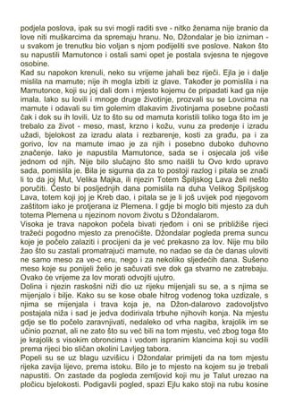 podjela poslova, ipak su svi mogli raditi sve - nitko ženama nije branio da
love niti muškarcima da spremaju hranu. No, Džondalar je bio izniman -
u svakom je trenutku bio voljan s njom podijeliti sve poslove. Nakon što
su napustili Mamutonce i ostali sami opet je postala svjesna te njegove
osobine.
Kad su napokon krenuli, neko su vrijeme jahali bez riječi. Ejla je i dalje
mislila na mamute; nije ih mogla izbiti iz glave. Također je pomislila i na
Mamutonce, koji su joj dali dom i mjesto kojemu će pripadati kad ga nije
imala. Iako su lovili i mnoge druge životinje, prozvali su se Lovcima na
mamute i odavali su tim golemim dlakavim životinjama posebne počasti
čak i dok su ih lovili. Uz to što su od mamuta koristili toliko toga što im je
trebalo za život - meso, mast, krzno i kožu, vunu za predenje i izradu
užadi, bjelokost za izradu alata i rezbarenje, kosti za građu, pa i za
gorivo, lov na mamute imao je za njih i posebno duboko duhovno
značenje. Iako je napustila Mamutonce, sada se i osjecala još više
jednom od njih. Nije bilo slučajno što smo naišli tu Ovo krdo upravo
sada, pomislila je. Bila je sigurna da za to postoji razlog i pitala se znači
li to da joj Mut, Velika Majka, ili njezin Totem Špiljskog Lava želi nešto
poručiti. Često bi posljednjih dana pomislila na duha Velikog Spiljskog
Lava, totem koji joj je Kreb dao, i pitala se je li još uvijek pod njegovom
zaštitom iako je protjerana iz Plemena. I gdje bi moglo biti mjesto za duh
totema Plemena u njezinom novom životu s Džondalarom.
Visoka je trava napokon počela bivati rjeđom i oni se približiše rijeci
tražeći pogodno mjesto za prenoćište. Džondalar pogleda prema suncu
koje je počelo zalaziti i procijeni da je već prekasno za lov. Nije mu bilo
žao što su zastali promatrajući mamute, no nadao se da će danas uloviti
ne samo meso za ve-c eru, nego i za nekoliko sljedećih dana. Sušeno
meso koje su ponijeli želio je sačuvati sve dok ga stvarno ne zatrebaju.
Ovako će vrijeme za lov morati odvojiti ujutro.
Dolina i njezin raskošni niži dio uz rijeku mijenjali su se, a s njima se
mijenjalo i bilje. Kako su se kose obale hitrog vodenog toka uzdizale, s
njima se mijenjala i trava koja je, na Džon-dalarovo zadovoljstvo
postajala niža i sad je jedva dodirivala trbuhe njihovih konja. Na mjestu
gdje se tlo počelo zaravnjivati, nedaleko od vrha nagiba, krajolik im se
učinio poznat, ali ne zato što su već bili na tom mjestu, već zbog toga što
je krajolik s visokim obroncima i vodom ispranim klancima koji su vodili
prema rijeci bio sličan okolini Lavljeg tabora.
Popeli su se uz blagu uzvišicu i Džondalar primijeti da na tom mjestu
rijeka zavija lijevo, prema istoku. Bilo je to mjesto na kojem su je trebali
napustiti. On zastade da pogleda zemljovid koji mu je Talut urezao na
pločicu bjelokosti. Podigavši pogled, spazi Ejlu kako stoji na rubu kosine
 