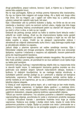 drugi grabežljiva, poput vukova, lavova i ljudi, a hijene su u čoporima i
same bile uspješni lovci.
No to nije pomagalo, Ejlina je mržnja prema hijenama bila iracionalna.
Za nju su hijene bile najgore od svega lošeg. Ali u špilji već dugo nitko
nije živio. Svi su tragovi, pa i ugljen od vatre koju su u jednoj plićoj
udubini nekad bili naložili neki ljudi, bili stari.
Ejla i Džondalar ušli su prilično duboko u špilju, no činilo se da se ona
nastavlja u beskraj i osim na samom suhom ulazu, nigdje nije bilo traga
životu. U dubokoj vlažnoj unutrašnjosti jedini su stanari bili stupovi koji
su rasli s vrha i s dna, a neki su se i spojili.
Došavši do jednog zavoja začuli su kako iz dubine šumi tekuća voda i
odlučili se vratiti natrag. Znali su da improvizirana baklja neće gorjeti
dugo i nisu bili raspoloženi za izlete na mjesta s kojih se ne vidi bar
slabo svjetlo s ulaza. Vratili su se pipajući vapnenačke zidove i
obradovali se vidjevši zlatnosmeđu suhu travu i sjaj zlatnoga svjetla koje
je obrubljivalo oblake na zapadu.
Jašući dalje u planine sjeverno od velike središnje ravnice, Ejla i
Džondalar vidješe još mnoge promjene. Zemljište je bilo sve izrovanije
špiljama, rupama i vrtačama u rasponu od zdjelastih, travom pokrivenih
jama do nepristupačnih bezdana.
U tom su se čudnom krajoliku osjećali nekako neugodno. Na površini je
bilo malo potoka i jezera, ali ponekad bi se čuo sablasni zvuk rijeka koje
su tekle pod zemljom.
Uzročnici takvog čudnog i nepredvidljivog reljefa bila su nepoznata bića
iz davnih toplih mora. U nebrojenim tisućama godina morsko se dno
pokrivalo sve debljim slojem njihovih nata-loženih oklopa, kostura i
ljuštura. U daljnjim tisućljećima, ta se naslaga kalcija stvrdnula, a
sukobljeni pokreti zemlje podigli su je i pretvorili u stijenje od kalcijeva
karbonata, vapnenca. Pod velikim naslagama zemlje većina špilja u
zemlji nastala je od vapnenca, jer su se u određenim okolnostima tvrde
taložne stijene otapale.
U čistoj je vodi vapnenac jedva topiv, ali u vodi koja je bar malo kisela,
kiselina nagriza vapnenac. U toplijem dijelu godine i u vlažnijoj klimi,
površinske su vode, noseći ugljičnu kiselinu nastalu od biljaka i zasićene
ugljičnim dioksidom, otapale goleme količine vapnenačkih stijena.
Tekući po ravnim dolinama i niz sićušne pukotine u debelim naslagama
vapnenačkog stijenja, površinska bi voda s vremenom proširila rascjepe
i izdubla krivudave kanale i zamršene hodnike kroz koje je nosila
vapnenac. Nošena sve dublje i dublje silom teže, kisela bi voda širila
podzemne pukotine u špilje. Špilje su postale sve veće i pretvarale se u
podzemna riječna korita koja su se ponegdje spajala u prave podzemne
 