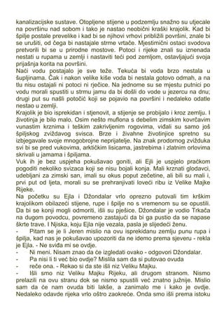 kanalizacijske sustave. Otopljene stijene u podzemlju snažno su utjecale
na površinu nad sobom i tako je nastao neobični kraški krajolik. Kad bi
špilje postale prevelike i kad bi se njihovi vrhovi približili površini, znale bi
se urušiti, od čega bi nastajale strme vrtače. Mjestimični ostaci svodova
pretvorili bi se u prirodne mostove. Potoci i rijeke znali su iznenada
nestati u rupama u zemlji i nastaviti teći pod zemljom, ostavljajući svoja
prijašnja korita na površini.
Naći vodu postajalo je sve teže. Tekuća bi voda brzo nestala u
šupljinama. Čak i nakon velike kiše voda bi nestala gotovo odmah, a na
tlu nisu ostajali ni potoci ni rječice. Na jednome su se mjestu putnici po
vodu morali spustiti u strmu jamu da bi došli do vode u jezercu na dnu;
drugi put su našli potočić koji se pojavio na površini i nedaleko odatle
nestao u zemlji.
Krajolik je bio isprekidan i stjenovit, a stijenje se probijalo i kroz zemlju. I
životinja je bilo malo. Osim nešto muflona s debelim zimskim kovrčavim
vunastim krznima i teškim zakrivljenim rogovima, viđali su samo još
špiljskog zviždavog svisca. Brze i živahne životinjice spretno su
izbjegavale svoje mnogobrojne neprijatelje. Na znak prodornog zvižduka
svi bi se pred vukovima, arktičkim lisicama, jastrebima i zlatnim orlovima
skrivali u jamama i špiljama.
Vuk ih je bez uspjeha pokušavao goniti, ali Ejli je uspjelo praćkom
pogoditi nekoliko svizaca koji se nisu bojali konja. Mali krznati glodavci,
udebljani za zimski san, imali su okus poput zečetine, ali bili su mali i,
prvi put od ljeta, morali su se prehranjivati loveći ribu iz Velike Majke
Rijeke.
Na početku su Ejla i Džondalar vrlo oprezno putovali tim krškim
krajolikom obilazeći stijene, rupe i špilje no s vremenom su se opustili.
Da bi se konji mogli odmoriti, išli su pješice. Džondalar je vodio Trkača
na dugom povodcu, povremeno zastajući da bi ga pustio da se napase
škrte trave. I Njiska, koju Ejla nije vezala, pasla je slijedeći ženu.
- Pitam se je li Jeren mislio na ovu isprekidanu zemlju punu rupa i
špilja, kad nas je pokušavao upozoriti da ne idemo prema sjeveru - rekla
je Ejla. - Ne sviđa mi se ovdje.
- Ni meni. Nisam znao da će izgledati ovako - odgovori Džondalar.
- Pa nisi li ti već bio ovdje? Mislila sam da si putovao ovuda
- reče ona. - Rekao si da ste išli niz Veliku Majku.
- Išli smo niz Veliku Majku Rijeku, ali drugom stranom. Nismo
prelazili na ovu stranu dok se nismo spustili već znatno južnije. Mislio
sam da će nam ovuda biti lakše, a zanimalo me i kako je ovdje.
Nedaleko odavde rijeka vrlo oštro zaokreće. Onda smo išli prema istoku
 