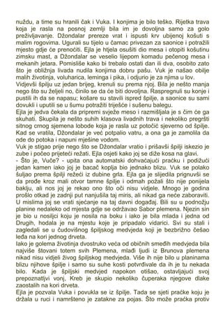 nuždu, a time su hranili čak i Vuka. I konjima je bilo teško. Rijetka trava
koja je rasla na posnoj zemlji bila im je dovoljna samo za golo
preživljavanje. Džondalar prereze vrat i ispusti krv ubijenoj košuti s
malim rogovima. Ugurali su tijelo u čamac privezan za saonice i potražili
mjesto gdje će prenoćiti. Ejla je htjela osušiti dio mesa i otopiti košutinu
zimsku mast, a Džondalar se veselio lijepom komadu pečenog mesa i
mekanih jetara. Pomisliše kako bi trebalo ostati dan ili dva, osobito zato
što je obližnja livada nudila konjima dobru pašu. Vuk je našao obilje
malih životinja, voluharica, leminga i pika, i odjurio je za njima u lov.
Vidjevši špilju uz jedan brijeg, krenuli su prema njoj. Bila je nešto manja
nego što su željeli no, činilo se da će biti dovoljna. Raspregnuli su konje i
pustili ih da se napasu; košare su stavili ispred špilje, a saonice su sami
dovukli i uputili se u šumu potražiti triješće i sušenu balegu.
Ejla je jedva čekala da pripremi svježe meso i razmišljala je s čim će ga
skuhati. Skupila je nešto suhih klasova livadnih trava i nekoliko pregršti
sitnog crnog sjemena lobode koja je rasla uz potočić sjeverno od špilje.
Kad se vratila, Džondalar je već potpalio vatru, a ona ga je zamolila da
ode do potoka i napuni mješine vodom.
Vuk je stigao prije nego što se Džondalar vratio i prišavši špilji iskezio je
zube i počeo prijeteći režati. Ejla osjeti kako joj se diže kosa na glavi.
- Što je, Vuče? - upita ona automatski dohvaćajući praćku i podižući
jedan kamen iako joj je bacač koplja bio jednako blizu. Vuk se polako
šuljao prema špilji režeći iz dubine grla. Ejla ga je slijedila prignuvši se
da prođe kroz mali otvor tamne špilje i odmah požali što nije ponijela
baklju, ali nos joj je rekao ono što oči nisu vidjele. Mnogo je godina
prošlo otkad je zadnji put nanjušila taj miris, ali nikad ga neće zaboraviti.
U mislima joj se vrati sjećanje na taj davni događaj. Bili su u podnožju
planine nedaleko od mjesta gdje se održavao Sabor plemena. Njezin sin
je bio u nosiljci koju je nosila na boku i iako je bila mlada i jedna od
Drugih, hodala je na mjestu koje je pripadalo vidarici. Svi su stali i
zagledali se u čudovišnog špiljskog medvjeda koji je bezbrižno češao
leđa na kori jednog drveta.
Iako je golema životinja dvostruko veća od običnih smeđih medvjeda bila
najviše štovani totem svih Plemena, mlađi ljudi iz Brunova plemena
nikad nisu vidjeli živog špiljskog medvjeda. Više ih nije bilo u planinama
blizu njihove špilje i samo su suhe kosti potvrđivale da ih je tu nekada
bilo. Kada je špiljski medvjed napokon otišao, ostavljajući svoj
prepoznatljvi vonj, Kreb je skupio nekoliko čuperaka njegove dlake
zaostalih na kori drveta.
Ejla je pozvala Vuka i povukla se iz špilje. Tada se sjeti praćke koju je
držala u ruci i namršteno je zatakne za pojas. Što može praćka protiv
 