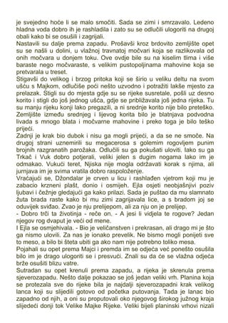 je svejedno hoće li se malo smočiti. Sada se zimi i smrzavalo. Ledeno
hladna voda dobro ih je rashladila i zato su se odlučili ulogoriti na drugoj
obali kako bi se osušili i zagrijali.
Nastavili su dalje prema zapadu. Prošavši kroz brdovito zemljište opet
su se našli u dolini, u vlažnoj travnatoj močvari koja se razlikovala od
onih močvara u donjem toku. Ove ovdje bile su na kiselim tlima i više
baraste nego močvaraste, s velikim pustopoljinama mahovine koja se
pretvarala u treset.
Stigavši do velikog i brzog pritoka koji se širio u veliku deltu na svom
ušću s Majkom, odlučiše poći nešto uzvodno i potražiti lakše mjesto za
prelazak. Stigli su do mjesta gdje su se rijeke susretale, pošli uz desno
korito i stigli do još jednog ušća, gdje se približavala još jedna rijeka. Tu
su manju rijeku konji lako pregazili, a ni srednje korito nije bilo preteško.
Zemljište između srednjeg i lijevog korita bilo je blatnjava podvodna
livada s mnogo blata i močvarne mahovine i preko toga je bilo teško
prijeći.
Zadnji je krak bio dubok i nisu ga mogli prijeći, a da se ne smoče. Na
drugoj strani uznemirili su megacerosa s golemim rogovljem punim
brojnih razgranatih parožaka. Odlučili su ga pokušati uloviti. Iako su ga
Trkač i Vuk dobro potjerali, veliki jelen s dugim nogama lako im je
odmakao. Vukući teret, Njiska nije mogla održavati korak s njima, ali
jurnjava im je svima vratila dobro raspoloženje.
Vraćajući se, Džondalar je crven u licu i rashlađen vjetrom koji mu je
zabacio krzneni plašt, donio i osmijeh. Ejla osjeti neobjašnjivi poziv
ljubavi i čežnje gledajući ga kako prilazi. Sada je puštao da mu slamnato
žuta brada raste kako bi mu zimi zagrijavala lice, a s bradom joj se
oduvijek sviđao. Zvao je nju prelijepom, ali za nju on je prelijep.
- Dobro trči ta životinja - reče on. - A jesi li vidjela te rogove? Jedan
njegov rog dvaput je veći od mene.
I Ejla se osmjehivala. - Bio je veličanstven i prekrasan, ali drago mi je što
ga nismo ulovili. Za nas je ionako prevelik. Ne bismo mogli ponijeti sve
to meso, a bilo bi šteta ubiti ga ako nam nije potrebno toliko mesa.
Pojahali su opet prema Majci i premda im se odjeća već ponešto osušila
bilo im je drago ulogoriti se i presvući. Znali su da će se vlažna odjeća
brže osušiti blizu vatre.
Sutradan su opet krenuli prema zapadu, a rijeka je skrenula prema
sjeverozapadu. Nešto dalje pokazao se još jedan veliki vrh. Planina koja
se protezala sve do rijeke bila je najdalji sjeverozapadni krak velikog
lanca koji su slijedili gotovo od početka putovanja. Tada je lanac bio
zapadno od njih, a oni su proputovali oko njegovog širokog južnog kraja
slijedeći donji tok Velike Majke Rijeke. Veliki bijeli planinski vrhovi nizali
 