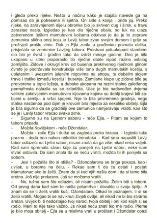 i gleda preko rijeke. Nešto u načinu kako je stajala navede ga na
pomisao da je potresena ili sjetna. On siđe s konja i priđe joj. Preko
rijeke, na zaravnjenom dijelu obronka bio je skriven dug i širok, u travu
zarastao nasip. Izgledao je kao dio riječne obale, no luk na ulazu
zatvorenom teškim mamutovim kožama otkrivao je da je to zapravo
zemunica slična onoj koju je Lavlji tabor zvao svojim domom i gdje su
proživjeli prošlu zimu. Dok je Ejla zurila u građevinu poznata oblika,
prisjećala se zemunice Lavljeg tabora. Prostrani poluukopani stambeni
dio bio je čvrst i građen tako da izdrži mnoge godine. Dno je bilo
ukopano u sitno praporasto tlo riječne obale ispod razine ostalog
zemljišta. Zidove i okrugli krov od busenja prekrivenog riječnom glinom
čvrsto je podržavala konstrukcija više tona dugih mamutskih kostiju, s
upletenim i uvezenim jelenjim rogovima na stropu, te debelim slojem
trave i trstike između kostiju i busenja. Zemljane klupe uz zidove bile su
pretvorene u tople ležaje, a duboko ukopana na razini stalno zaleđenog
permafrosta nalazila su se skladišta. Ulaz je bio nadsvođen dvjema
velikim zakrivljenim mamutovim kljovama kojima su deblji krajevi bili za-
bijeni u zemlju, a vršci spojeni. Nije to bila privremena gradnja, nego
stalna nastamba pod čijim je krovom bilo mjesta za nekoliko obitelji. Ejla
je bila sigurna da se graditelji ove zemunice namjeravaju vratiti, kao što
se je i Lavlji tabor vraćao svake zime.
- Sigurno su na Ljetnom saboru - reče Ejla. - Pitam se kojem to
taboru pripada.
- Možda Koviljskom - reče Džondalar.
- Možda - reče Ejla i šutke se zagleda preko brzaca. - Izgleda tako
prazno - doda ona nakon nekoliko trenutaka. - Kad smo napustili Lavlji
tabor odlazeći na Ljetni sabor, nisam znala da ga više nikad neću vidjeti.
Kad sam spremala stvari koje ću ponijeti na Ljetni sabor, neke sam
stvari ostavila. Da sam znala da se neću vratiti, možda bi ih ponijela sa
sobom.
- Jesi li požalila što si otišla? - Džondalarova se briga pokaza, kao i
uvijek, u borama na čelu. - Rekao sam ti da ću ostati i postati
Mamutonac ako to želiš. Znam da si kod njih našla dom i da si tamo bila
sretna. Još nije prekasno. Još se možemo vratiti.
- Ne, tužna sam što odlazim, ali nisam požalila. Želim biti s tobom.
Od prvog dana kad sam te našla polumrtva i dovukla u svoju špilju. A
znam da se ti želiš vratiti kući, Džondalare. Otkad te poznajem, ti si se
želio vratiti. Mogao bi se naviknuti živjeti ovdje, ali nikad ne bi bio stvarno
sretan. Uvijek bi ti nedostajao tvoj narod, tvoja obitelj i oni kod kojih si se
rodio. Meni to nije tako važno. Ja nikad neću znati tko me rodio. Pleme
je bilo moja obitelj - Ejla se u mislima vrati u prošlost i Džondalar opazi
 