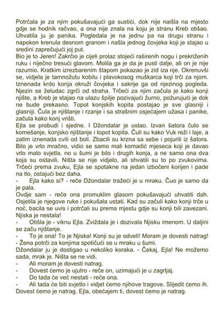 Potrčala je za njim pokušavajući ga sustići, dok nije naišla na mjesto
gdje se hodnik račvao, a ona nije znala na koju je stranu Kreb otišao.
Uhvatila ju je panika. Pogledala je na jednu pa na drugu stranu i
napokon krenula desnom granom i našla jednog čovjeka koji je stajao u
sredini zaprečujući joj put.
Bio je to Jeren! Zakrčio je cijeli prolaz stojeći raširenih nogu i prekriženih
ruku i niječno tresući glavom. Molila ga je da je pusti dalje, ali on je nije
razumio. Kratkim izrezbarenim štapom pokazao je zid iza nje. Okrenuvši
se, vidjela je tamnožutu kobilu i plavokosog muškarca koji trči za njom.
Iznenada krdo konja okruži čovjeka i sakrije ga od njezinog pogleda.
Njezin se želudac zgrči od straha. Trčeći za njim začula je kako konji
njište, a Kreb je stajao na ulazu špilje pozivajući žurno, požurujući je dok
ne bude prekasno. Topot konjskih kopita postajao je sve glasniji i
glasniji. Čula je njištanje i rzanje i sa strašnim osjećajem užasa i panike,
začula kako konj vrišti.
Ejla se probudi i sjedne. I Džondalar je ustao. Izvan šatora čulo se
komešanje, konjsko njištanje i topot kopita. Čuli su kako Vuk reži i laje, a
zatim iznenada cvili od boli. Zbacili su krzna sa sebe i pojurili iz šatora.
Bilo je vrlo mračno, vidio se samo mali komadić mjeseca koji je davao
vrlo malo svjetla, no u šumi je bilo i drugih konja, a ne samo ona dva
koja su ostavili. Ništa se nije vidjelo, ali shvatili su to po zvukovima.
Trčeći prema zvuku, Ejla se spotakne na jedan izbočeni korijen i pade
na tlo, ostajući bez daha.
- Ejla kako si? - reče Džondalar tražeći je u mraku. Čuo je samo da
je pala.
Ovdje sam - reče ona promuklim glasom pokušavajući uhvatiti dah.
Osjetila je njegove ruke i pokušala ustati. Kad su začuli kako konji trče u
noć, bacila se uvis i potrčali su prema mjestu gdje su konji bili zavezani.
Njiska je nestala!
- Otišla je - viknu Ejla. Zviždala je i dozivala Njisku imenom. U daljini
se začu njištanje.
- To je ona! To je Njiska! Konji su je odveli! Moram je dovesti natrag!
- Žena potrči za konjima spotičući se u mraku u šumi.
Džondalar ju je dostigao u nekoliko koraka. - Čekaj, Ejla! Ne možemo
sada, mrak je. Ništa se ne vidi.
- Ali moram je dovesti natrag.
- Dovest ćemo je ujutro - reče on, uzimajući je u zagrljaj.
- Do tada će već nestati - reče ona.
- Ali tada će biti svjetlo i vidjet ćemo njihove tragove. Slijedit ćemo ih.
Dovest ćemo je natrag. Ejla, obećajem ti, dovest ćemo je natrag.
 