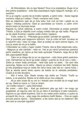 - Ali Džondalare, što ću bez Njiske? Ona mi je prijateljica. Dugo mi je
bila jedina prijateljica - reče Ejla popuštajući logici njegovih razloga, ali u
suzama.
On ju je zagrlio i pustio da se kratko isplače, a zatim reče: - Sada najprije
moramo vidjeti je li otišao i Trkač i moramo naći Vuka.
Ejla se odjednom sjeti da je čula kako Vuk cvili od boli i uplaši se za
njega i mladog pastuha. Opet je zazviždala za Vukom, a zatim onim
tonom kojim je dozivala konje.
Najprije su začuli njištanje, a zatim cvilež. Džondalar je pošao potražiti
Trkača, a Ejla je slijedila zvuk vučjeg cvileža dok ga nije našla. Prignula
se da utješi životinju i osjetila nešto mokro i ljepljivo.
- Vuče, ranjen si. - Pokušala ga je podići i ponijeti do ognjišta.
Dok je posrtala pod njegovom težinom, Vuk je cvilio od boli. Izvukao se
iz njezinih ruku i stao na noge. Sam je pošao za njom prema logoru, no
ona je znala da mu je to teško.
I Džondalar se vratio u logor vodeći Trkača, dok je Ejla raspirivala vatru.
- Njegovo je uže izdržalo - reče on. Već je po navici privezivao pastuha
jačim užadima, jer njemu je bilo teže upravljati Trkačem, nego što je Ejli
bilo zapovijedati Njiski.
- Tako mi je drago što je on na sigurnom - reče žena grleći pastuhov
vrat. Odmaknula se da bi ga bolje vidjela i uvjerila se da je sve u redu. -
Zašto je nisam bolje privezala - reče Ejla ljuta na sebe. - Da sam bila
opreznija, Njiska ne bi otišla - Njezin je odnos s kobilom bio bliži; Njiska
je bila prijateljica koja je radila što žena hoće zato što to i sama hoće, i
Ejla je stavila samo tanku sponu da kobila ne bi odlutala predaleko.
Uvijek je to bilo dovoljno.
- Nisi ti kriva, Ejla. Stado ionako nije došlo po Trkača. Tražili su
kobilu, a ne pastuha. Njiska ne bi otišla da je nisu natjerali.
- Ali ja sam znala da su oni tu i trebala sam shvatiti da bi mogli doći
po nju. Sada je nema, a i Vuk je ranjen.
-Je li teško ranjen? - upita Džondalar.
Ne znam - reče Ejla. - Kad ga dodirnem jako ga boli i ne mogu ga
pregledati, ali sigurna sam da mu je rebro ili slomljeno ili jako natučeno.
Sigurno su ga udarili kopitima. Dat ću mu nešto protiv bolova, a ujutro ću
provjeriti što mu je... prije nego što pođemo tražiti Njisku. - Ona se naglo
privuče prema njemu. - Džondalare, a što ćemo ako je ne nađemo? Sto
ako sam je zauvijek izgubila?
 