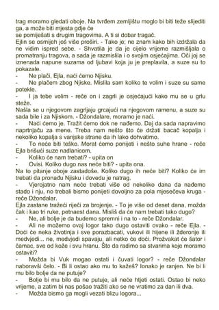 trag moramo gledati oboje. Na tvrđem zemljištu moglo bi biti teže slijediti
ga, a može biti mjesta gdje će
se pomiješati s drugim tragovima. A ti si dobar tragač.
Ejlin se osmijeh još više proširi. - Tako je; ne znam kako bih izdržala da
ne vidim ispred sebe. - Shvatila je da je cijelo vrijeme razmišljala o
promatranju tragova, a sada je razmislila i o svojim osjećajima. Oči joj se
iznenada napune suzama od ljubavi koja ju je preplavila, a suze su to
pokazale.
- Ne plači, Ejla, naći ćemo Njisku.
- Ne plačem zbog Njiske. Mislila sam koliko te volim i suze su same
potekle.
- I ja tebe volim - reče on i zagrli je osjećajući kako mu se u grlu
steže.
Našla se u njegovom zagrljaju grcajući na njegovom ramenu, a suze su
sada bile i za Njiskom. - Džondalare, moramo je naći.
- Naći ćemo je. Tražit ćemo dok ne nađemo. Daj da sada napravimo
naprtnjaču za mene. Treba nam nešto što će držati bacač kopalja i
nekoliko kopalja s vanjske strane da ih lako dohvatimo.
- To neće biti teško. Morat ćemo ponijeti i nešto suhe hrane - reče
Ejla brišući suze nadlanicom.
- Koliko će nam trebati? - upita on
- Ovisi. Koliko dugo nas neće biti? - upita ona.
Na to pitanje oboje zastadoše. Koliko dugo ih neće biti? Koliko će im
trebati da pronađu Njisku i dovedu je natrag.
- Vjerojatno nam neće trebati više od nekoliko dana da nađemo
stado i nju, no trebali bismo ponijeti dovoljno za pola mjesečeva kruga -
reče Džondalar.
Ejla zastane tražeći riječi za brojenje. - To je više od deset dana, možda
čak i kao tri ruke, petnaest dana. Misliš da će nam trebati tako dugo?
- Ne, ali bolje je da budemo spremni i na to - reče Džondalar.
- Ali ne možemo ovaj logor tako dugo ostaviti ovako - reče Ejla. -
Doći će neka životinja i sve porazbacati, vukovi ili hijene ili žderonje ili
medvjedi... ne, medvjedi spavaju, ali netko će doći. Prožvakat će šator i
čamac, sve od kože i svu hranu. Što da radimo sa stvarima koje moramo
ostaviti?
- Možda bi Vuk mogao ostati i čuvati logor? - reče Džondalar
naboravši čelo. - Bi li ostao ako mu to kažeš? Ionako je ranjen. Ne bi li
mu bilo bolje da ne putuje?
- Bolje bi mu bilo da ne putuje, ali neće htjeti ostati. Ostao bi neko
vrijeme, a zatim bi nas pošao tražiti ako se ne vratimo za dan ili dva.
- Možda bismo ga mogli vezati blizu logora...
 