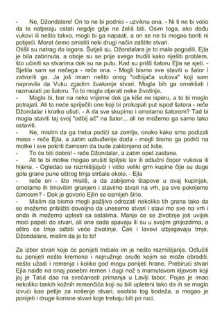 - Ne, Džondalare! On to ne bi podnio - uzviknu ona. - Ni ti ne bi volio
da te natjeraju ostati negdje gdje ne želiš biti. Osim toga, ako dođu
vukovi ili nešto takvo, mogli bi ga napasti, a on se ne bi mogao boriti ni
pobjeći. Morat ćemo smisliti neki drugi način zaštite stvari.
Otišli su natrag do logora. Šutjeli su. Džondalara je to malo pogodili, Ejla
je bila zabrinuta, a oboje su se prije svega trudili kako riješiti problem,
što učiniti sa stvarima dok su na putu. Kad su prišli šatoru Ejla se sjeti. -
Sjetila sam se nečega - reče ona. - Mogli bismo sve staviti u šator i
zatvoriti ga. Ja još imam nešto onog "odbijača vukova" koji sam
napravila da Vuku zgadim žvakanje stvari. Mogla bih ga omekšati i
razmazati po šatoru. To bi moglo otjerati neke životinje.
- Moglo bi, bar na neko vrijeme dok ga kiše ne isperu, a to bi moglo
potrajati. Ali to neće spriječiti one koji bi prokopali put ispod šatora - reče
Džondalar i kratko ušuti. - A da sve skupimo i omotamo šatorom? Tad bi
mogla staviti taj svoj "odbij ač" na šator... ali ne možemo ga samo tako
ostaviti.
- Ne, mislim da ga treba podići sa zemlje, onako kako smo podizali
meso - reče Ejla, a zatim uzbuđenije doda - mogli bismo ga podići na
motke i sve pokriti čamcem da bude zaklonjeno od kiše.
- To će biti dobro! - reče Džondalar, a zatim opet zastane.
- Ali te bi motke mogao srušiti špiljski lav ili odlučni čopor vukova ili
hijena. - Ogledao se razmišljajući i vidio veliki grm kupine čije su duge
gole grane pune oštrog trnja stršale okolo. - Ejla
- reče on - što misliš, a da zabijemo štapove u ovaj kupinjak,
omotamo ih trnovitim granjem i stavimo stvari na vrh, pa sve pokrijemo
čamcem? - Dok je govorio Ejlin se osmijeh širio.
- Mislim da bismo mogli pažljivo odrezati nekoliko tih grana tako da
se možemo približiti dovoljno da unesemo stvari i stavi mo sve na vrh i
onda ih možemo uplesti sa ostalima. Manje će se životinje još uvijek
moći popeti do stvari, ali one sada spavaju ili su u svojim gnijezdima, a
oštro će trnje odbiti veće životinje. Čak i lavovi izbjegavaju trnje.
Džondalare, mislim da je to to!
Za izbor stvari koje će ponijeti trebalo im je nešto razmišljanja. Odlučili
su ponijeti nešto kremena i najnužnije oruđe kojim se može obraditi,
nešto užadi i remenja i koliko god mogu ponijeti hrane. Prebirući stvari
Ejla naiđe na onaj posebni remen i dugi nož s mamutovom kljovom koji
joj je Talut dao na svečanosti primanja u Lavlji tabor. Pojas je imao
nekoliko tankih kožnih remenčića koji su bili upleteni tako da ih se moglo
izvući kao petlje za nošenje stvari, osobito tog bodeža, a mogao je
ponijeti i druge korisne stvari koje trebaju biti pri ruci.
 
